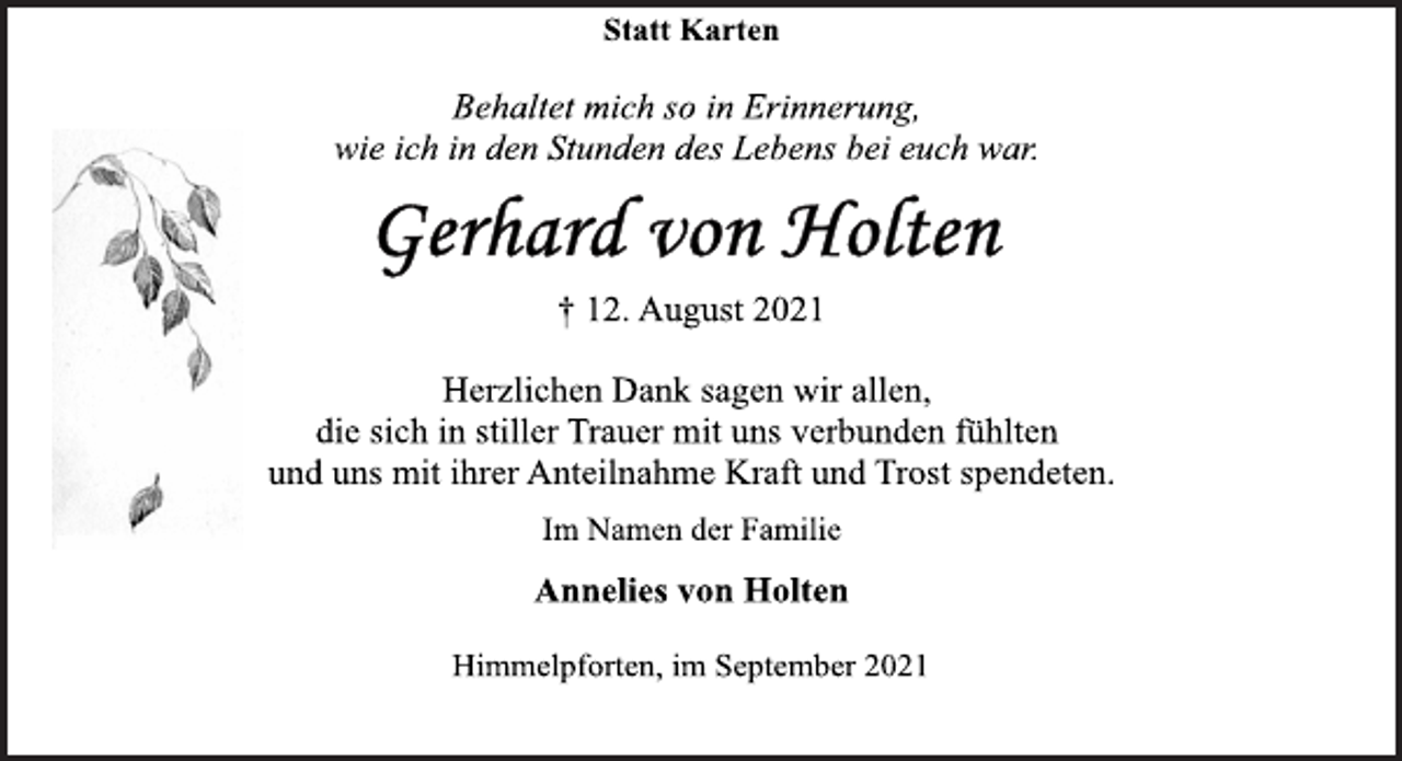 <p>Statt Karten<br />Behaltet mich so in Erinnerung,<br />wie ich in den Stunden des Lebens bei euch war.<br />Gerhard von Holten<br />† 12. August 2021<br />Herzlichen Dank sagen wir allen,<br />die sich in stiller Trauer mit uns verbunden fühlten<br />und uns mit ihrer Anteilnahme Kraft und Trost spendeten.<br />Im Namen der Familie<br />Annelies von Holten<br />Himmelpforten, im September 2021</p>