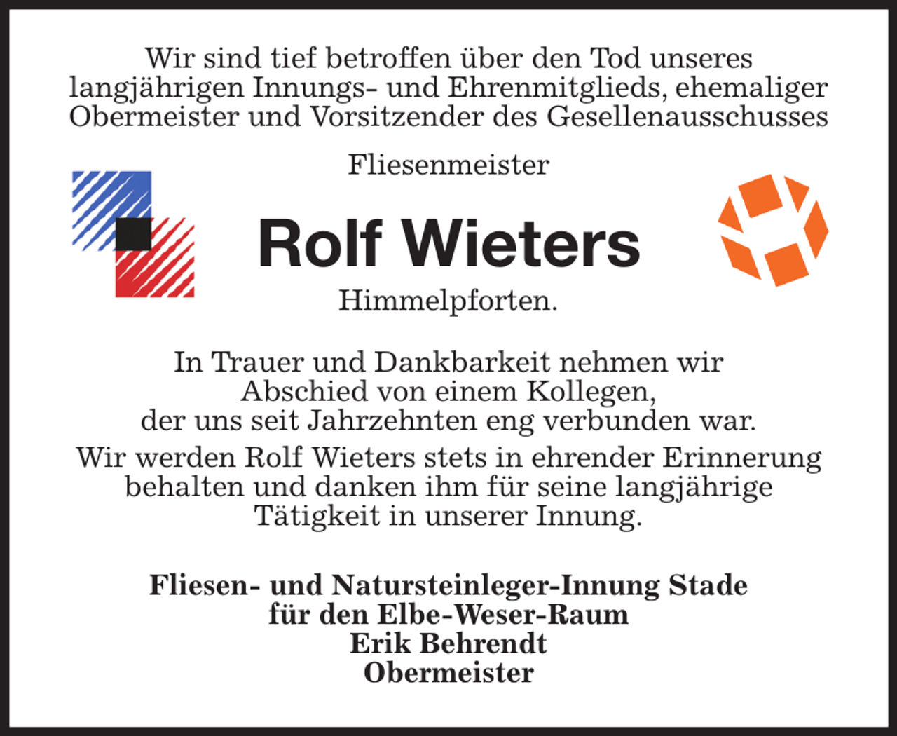 <p>Wir sind tief betroffen über den Tod unseres<br />langjährigen Innungs- und Ehrenmitglieds, ehemaliger Obermeister und Vorsitzender des Gesellenausschusses<br />Fliesenmeister<br />Rolf Wieters<br />Himmelpforten.<br />In Trauer und Dankbarkeit nehmen wir<br />Abschied von einem Kollegen,<br />der uns seit Jahrzehnten eng verbunden war.<br />Wir werden Rolf Wieters stets in ehrender Erinnerung behalten und danken ihm für seine langjährige<br />Tätigkeit in unserer Innung.<br />Fliesen- und Natursteinleger-Innung Stade<br />für den Elbe-Weser-Raum<br />Erik Behrendt<br />Obermeister</p>