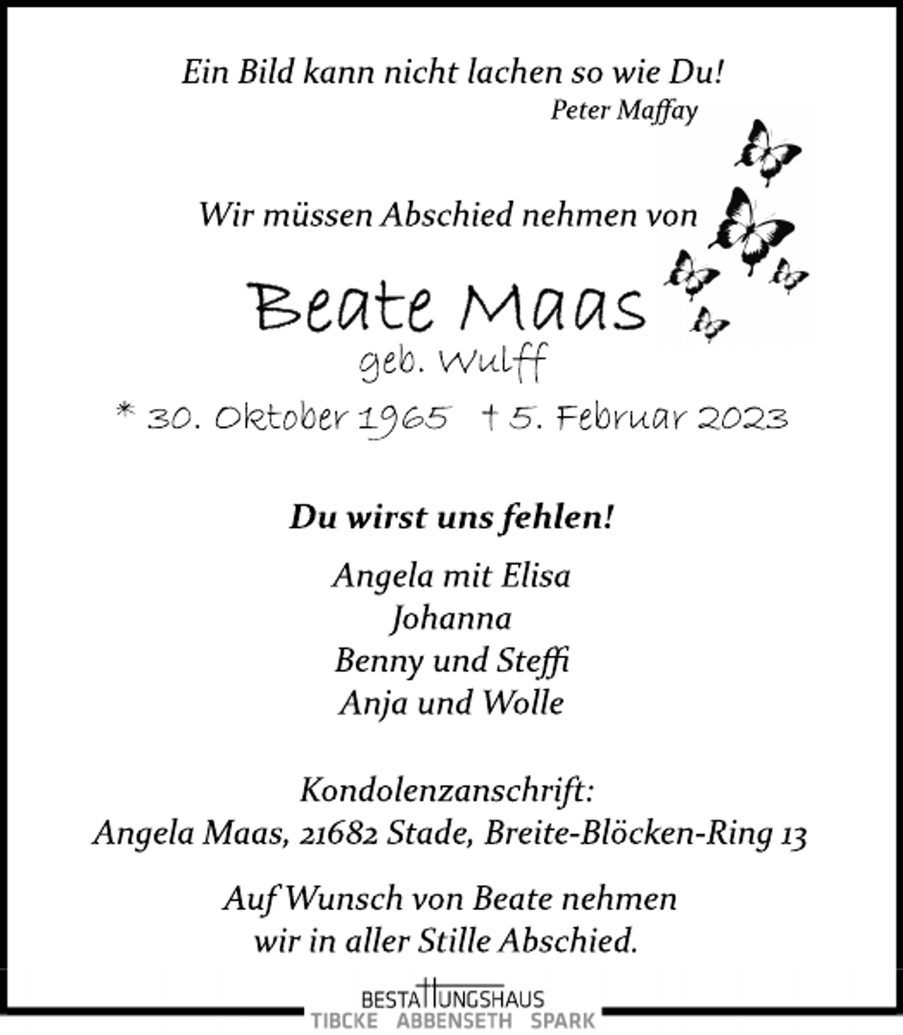 <p>Ein Bild kann nicht lachen so wie Du!<br />Peter Maffay<br />Wir müssen Abschied nehmen von<br />Beate Maas<br />geb. Wulff<br />* 30. Oktober 1965 + 5. Februar 2023</p><p>Du wirst und fehlen!</p><p>Angela mit Elisa<br />Johanna<br />Benny und Steffi<br />Anja und Wolle</p><p>Kondolenzanschrift:<br />Angela Maas, 21682 Stade, Breite­Blöcken­Ring 13<br />Auf Wunsch von Beate nehmen<br />wir in aller Stille Abschied.</p>