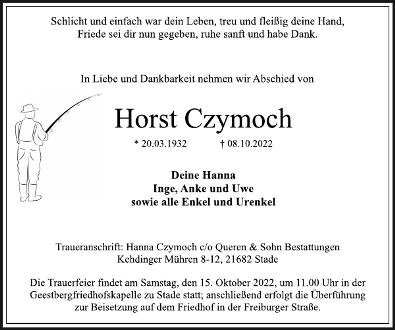 <p>Schlicht und einfach war dein Leben, treu und fleißig deine Hand,<br />Friede sei dir nun gegeben, ruhe sanft und habe Dank.<br />In Liebe und Dankbarkeit nehmen wir Abschied von<br />Horst Czymoch<br />* 20.03.1932 † 08.10.2022<br />Deine Hanna<br />Inge, Anke und Uwe<br />sowie alle Enkel und Urenkel<br />Traueranschrift: Hanna Czymoch c/o Queren &amp; Sohn Bestattungen<br />Kehdinger Mühren 8-12, 21682 Stade<br />Die Trauerfeier findet am Samstag, den 15. Oktober 2022, um 11.00 Uhr in der Geestbergfriedhofskapelle zu Stade statt; anschließend erfolgt die Überführung<br />zur Beisetzung auf dem Friedhof in der Freiburger Straße.</p>
