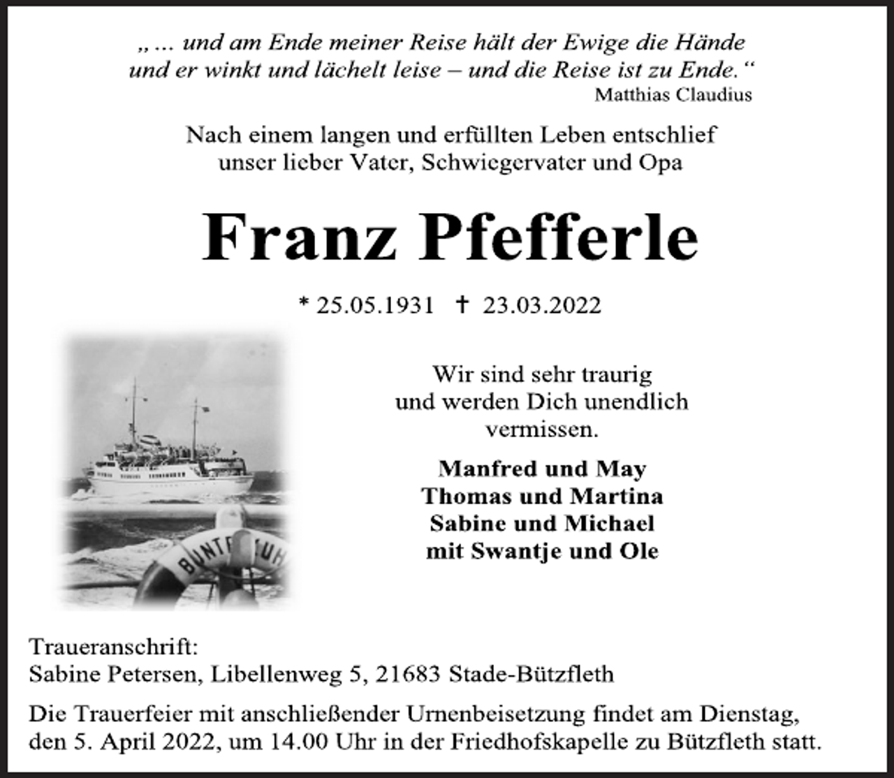 <p>„… und am Ende meiner Reise hält der Ewige die Hände<br />und er winkt und lächelt leise - und die Reise ist zu Ende.“<br />Matthias Claudius<br />Nach einem langen und erfüllten Leben entschlief<br />unser lieber Vater, Schwiegervater und Opa<br />Franz Pfefferle<br />* 25.05.1931  23.03.2022<br />Wir sind sehr traurig<br />und werden Dich unendlich<br />vermissen.<br />Manfred und May<br />Thomas und Martina<br />Sabine und Michael<br />mit Swantje und Ole<br />Traueranschrift:<br />Sabine Petersen, Libellenweg 5, 21683 Stade-Bützfleth<br />Die Trauerfeier mit anschließender Urnenbeisetzung findet am Dienstag,<br />den 5. April 2022, um 14.00 Uhr in der Friedhofskapelle zu Bützfleth statt.</p>