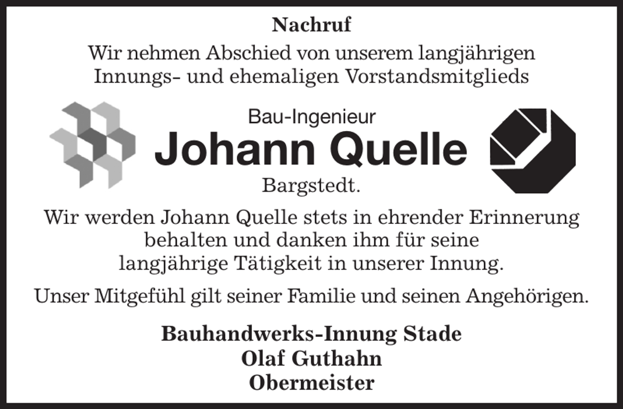 <p>Nachruf<br />Wir nehmen Abschied von unserem langjährigen<br />Innungs- und ehemaligen Vorstandsmitglieds<br />Bau-Ingenieur<br />Johann Quelle<br />Bargstedt.<br />Wir werden Johann Quelle stets in ehrender Erinnerung behalten und danken ihm für seine<br />langjährige Tätigkeit in unserer Innung.<br />Unser Mitgefühl gilt seiner Familie und seinen Angehörigen.<br />Bauhandwerks-Innung Stade<br />Olaf Guthahn<br />Obermeister</p>
