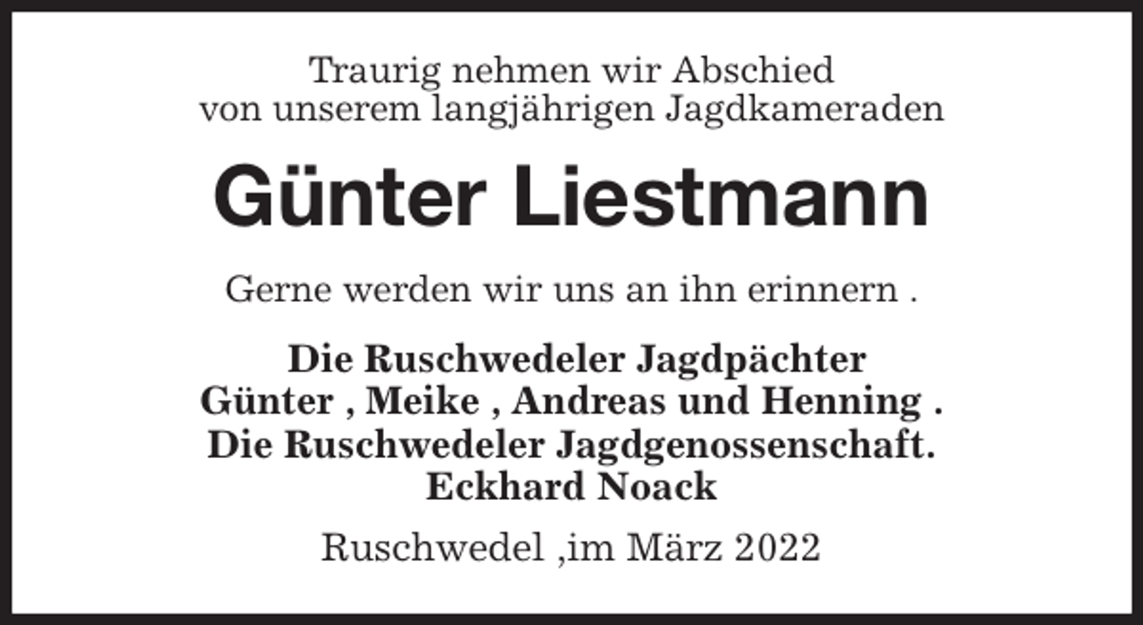 <p>Traurig nehmen wir Abschied<br />von unserem langjährigen Jagdkameraden<br />Günter Liestmann<br />Gerne werden wir uns an ihn erinnern .<br />Die Ruschwedeler Jagdpächter<br />Günter , Meike , Andreas und Henning .<br />Die Ruschwedeler Jagdgenossenschaft.<br />Eckhard Noack<br />Ruschwedel ,im März 2022</p>