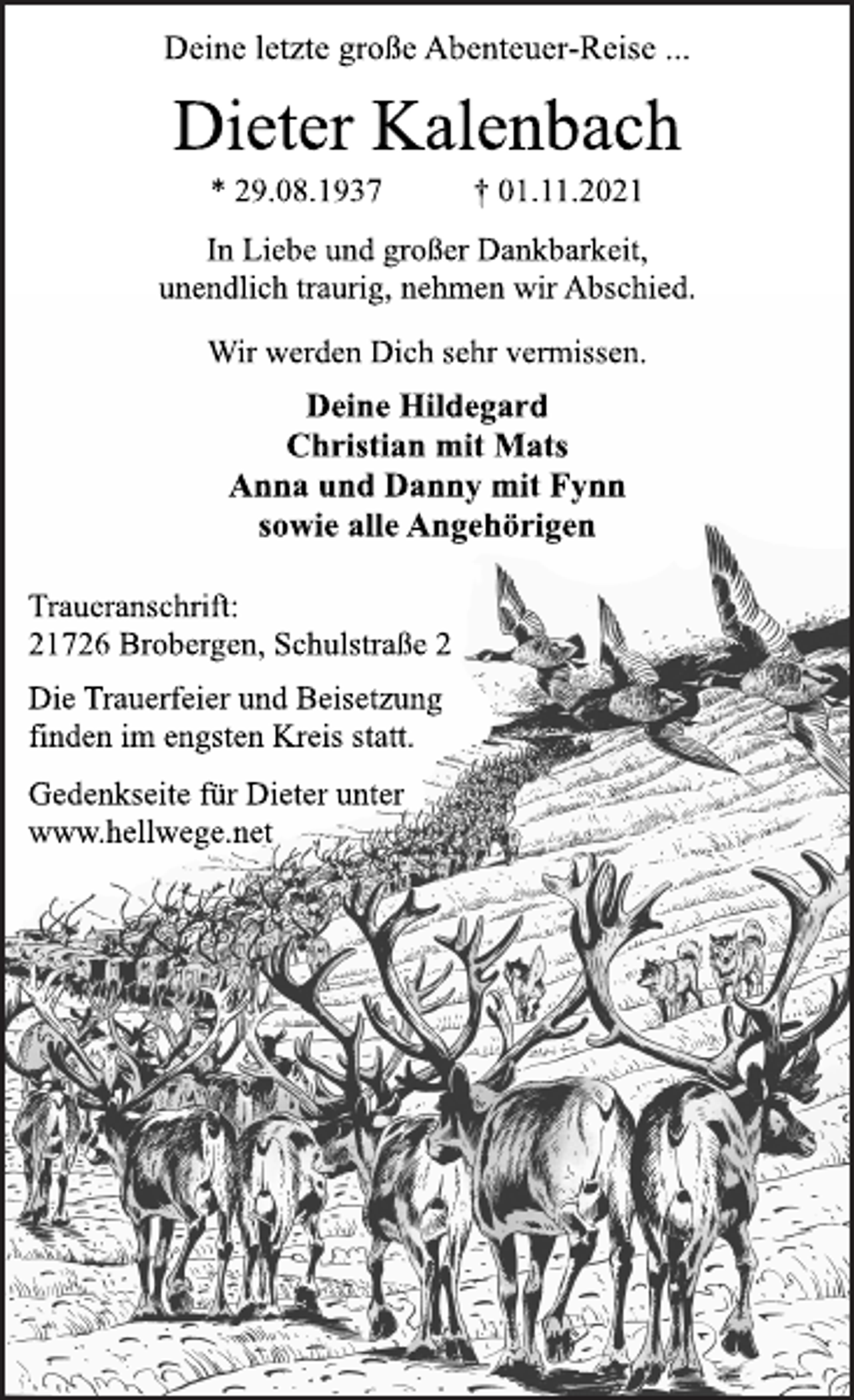 <p>Deine letzte große Abenteuer-Reise ...<br />In Liebe und großer Dankbarkeit,<br />unendlich traurig, nehmen wir Abschied.<br />Dieter Kalenbach<br />* 29.08.1937 † 01.11.2021<br />Traueranschrift:<br />21726 Brobergen, Schulstraße 2<br />Wir werden Dich sehr vermissen.<br />Deine Hildegard<br />Christian mit Mats<br />Anna und Danny mit Fynn<br />sowie alle Angehörigen<br />Die Trauerfeier und Beisetzung<br />finden im engsten Kreis statt.<br />Gedenkseite für Dieter unter<br />www.hellwege.net</p>
