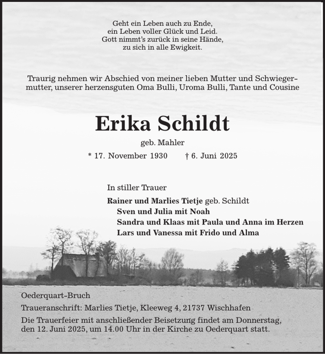 <p>Geht ein Leben auch zu Ende,<br />ein Leben voller Glück und Leid.<br />Gott nimmt's zurück in seine Hände,<br />zu sich in alle Ewigkeit.<br />Traurig nehmen wir Abschied von meiner lieben Mutter und Schwiegermutter, unserer herzensguten Oma Bulli, Uroma Bulli, Tante und Cousine<br />Erika Schildt<br />geb. Mahler<br />* 17. November 1930 † 6. Juni 2025<br />In stiller Trauer<br />Rainer und Marlies Tietje geb. Schildt<br />Sven und Julia mit Noah<br />Sandra und Klaas mit Paula und Anna im Herzen<br />Lars und Vanessa mit Frido und Alma<br />Oederquart-Bruch<br />Traueranschrift: Marlies Tietje, Kleeweg 4, 21737 Wischhafen<br />Die Trauerfeier mit anschließender Beisetzung findet am Donnerstag,<br />den 12. Juni 2025, um 14.00 Uhr in der Kirche zu Oederquart statt.</p>