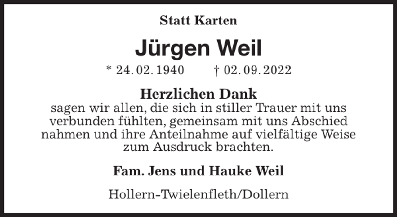 <p>Statt Karten<br />Jürgen Weil<br />* 24. 02. 1940 † 02. 09. 2022<br />Herzlichen Dank<br />sagen wir allen, die sich in stiller Trauer mit uns<br />verbunden fühlten, gemeinsam mit uns Abschied<br />nahmen und ihre Anteilnahme auf vielfältige Weise<br />zum Ausdruck brachten.<br />Fam. Jens und Hauke Weil<br />Hollern-Twielenfleth/Dollern</p>