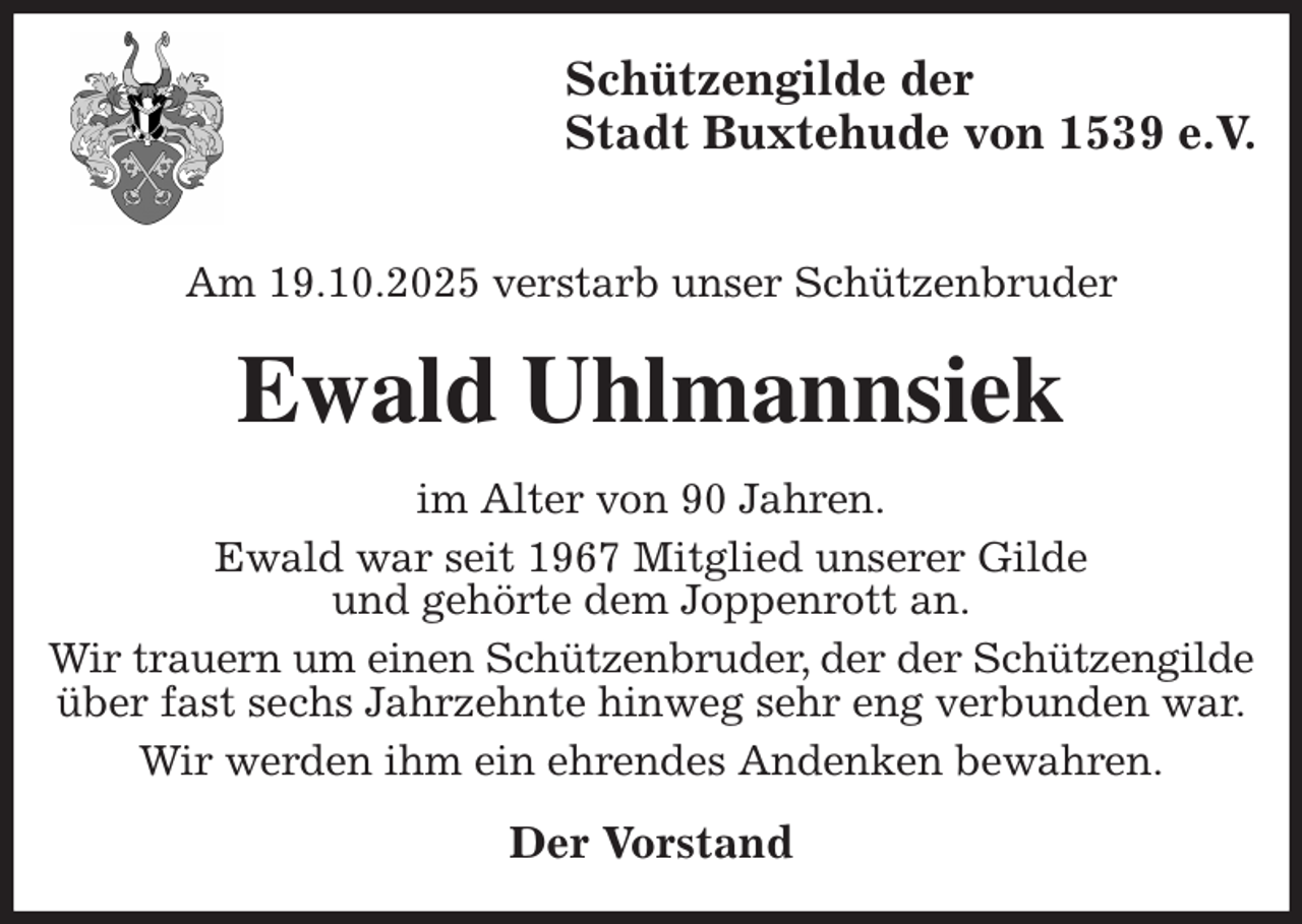 <p>Schützengilde der<br />Stadt Buxtehude von 1539 e.V.</p><p>Am 19.10.2025 verstarb unser Schützenbruder<br />Ewald Uhlmannsiek<br />im Alter von 90 Jahren.<br />Ewald war seit 1967 Mitglied unserer Gilde<br />und gehörte dem Joppenrott an.<br />Wir trauern um einen Schützenbruder, der der Schützengilde über fast sechs Jahrzehnte hinweg sehr eng verbunden war.<br />Wir werden ihm ein ehrendes Andenken bewahren.<br />Der Vorstand</p>