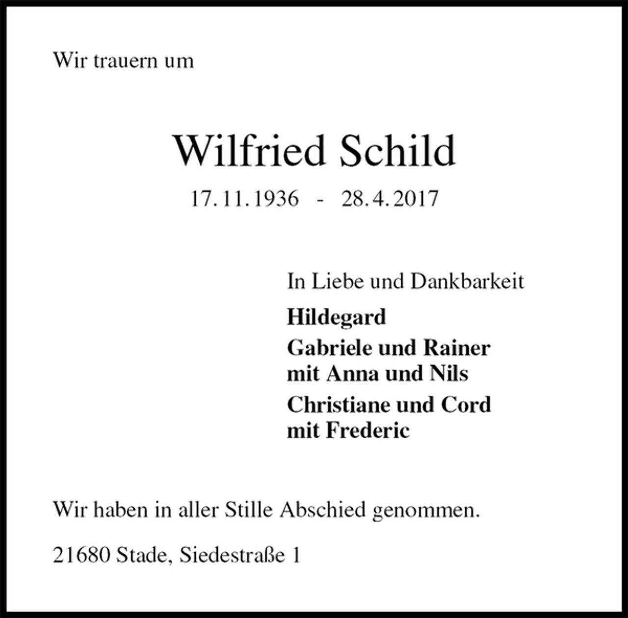 <p>Wir trauern um<br />Wilfried Schild<br />17. 11. 1936 - 28. 4. 2017<br />In Liebe und Dankbarkeit<br />Hildegard<br />Gabriele und Rainer<br />mit Anna und Nils<br />Christiane und Cord<br />mit Frederic<br />Wir haben in aller Stille Abschied genommen.</p>
<p>21680 Stade, Siedestraße 1</p>