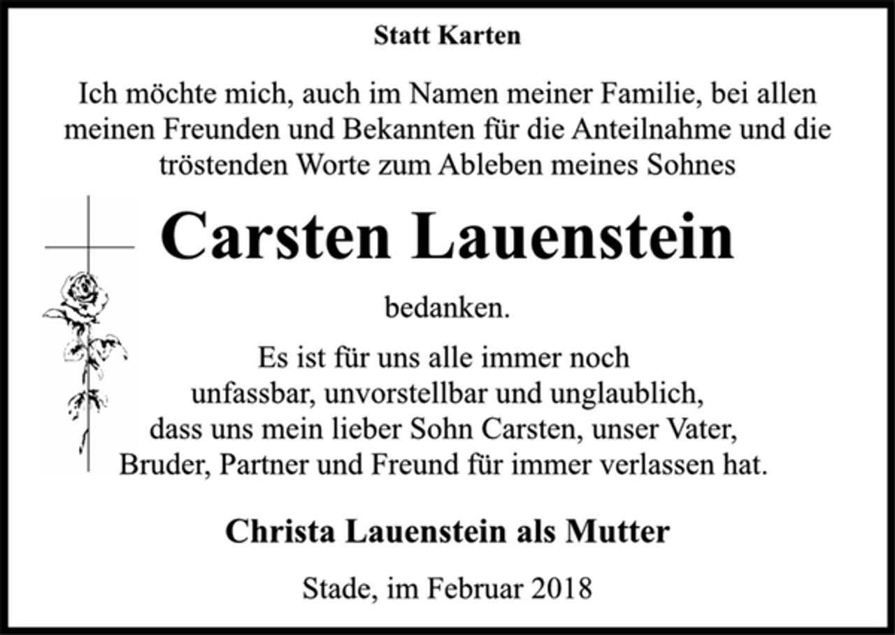 <p>Statt Karten<br />Ich möchte mich, auch im Namen meiner Familie, bei allen<br />meinen Freunden und Bekannten für die Anteilnahme und die<br />tröstenden Worte zum Ableben meines Sohnes<br />Carsten Lauenstein<br />bedanken.<br />Es ist für uns alle immer noch<br />unfassbar, unvorstellbar und unglaublich,<br />dass uns mein lieber Sohn Carsten, unser Vater,<br />Bruder, Partner und Freund für immer verlassen hat.<br />Christa Lauenstein als Mutter<br />Stade, im Februar 2018</p>