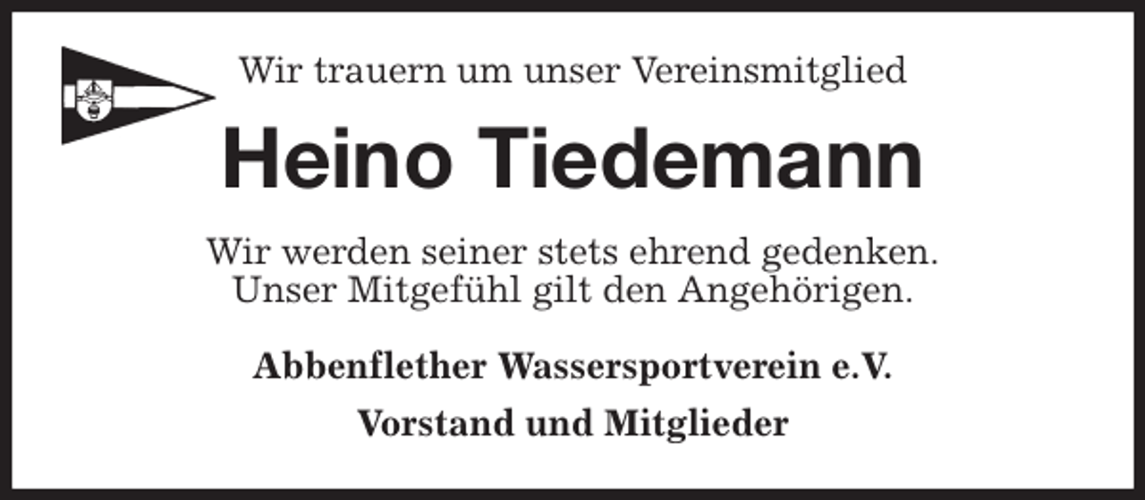 <p>Wir trauern um unser Vereinsmitglied<br />Heino Tiedemann<br />Wir werden seiner stets ehrend gedenken.<br />Unser Mitgefühl gilt den Angehörigen.<br />Abbenflether Wassersportverein e.V.<br />Vorstand und Mitglieder</p>