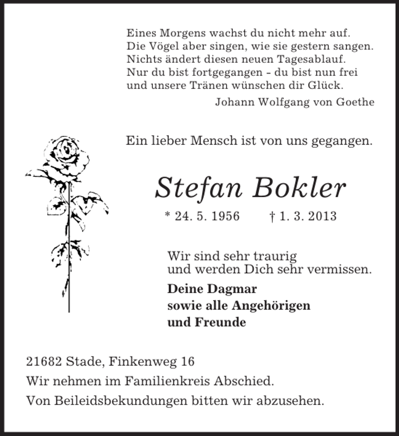 <p>Eines Morgens wachst du nicht mehr auf.<br />Die Vögel aber singen, wie sie gestern sangen.<br />Nichts ändert diesen neuen Tagesablauf.<br />Nur du bist fortgegangen - du bist nun frei<br />und unsere Tränen wünschen dir Glück.<br />Johann Wolfgang von Goethe</p><p>Ein lieber Mensch ist von uns gegangen.</p><p>Stefan Bokler<br />* 24. 5. 1956</p><p>† 1. 3. 2013</p><p>Wir sind sehr traurig<br />und werden Dich sehr vermissen.<br />Deine Dagmar<br />sowie alle Angehörigen<br />und Freunde<br />21682 Stade, Finkenweg 16<br />Wir nehmen im Familienkreis Abschied.<br />Von Beileidsbekundungen bitten wir abzusehen.</p>