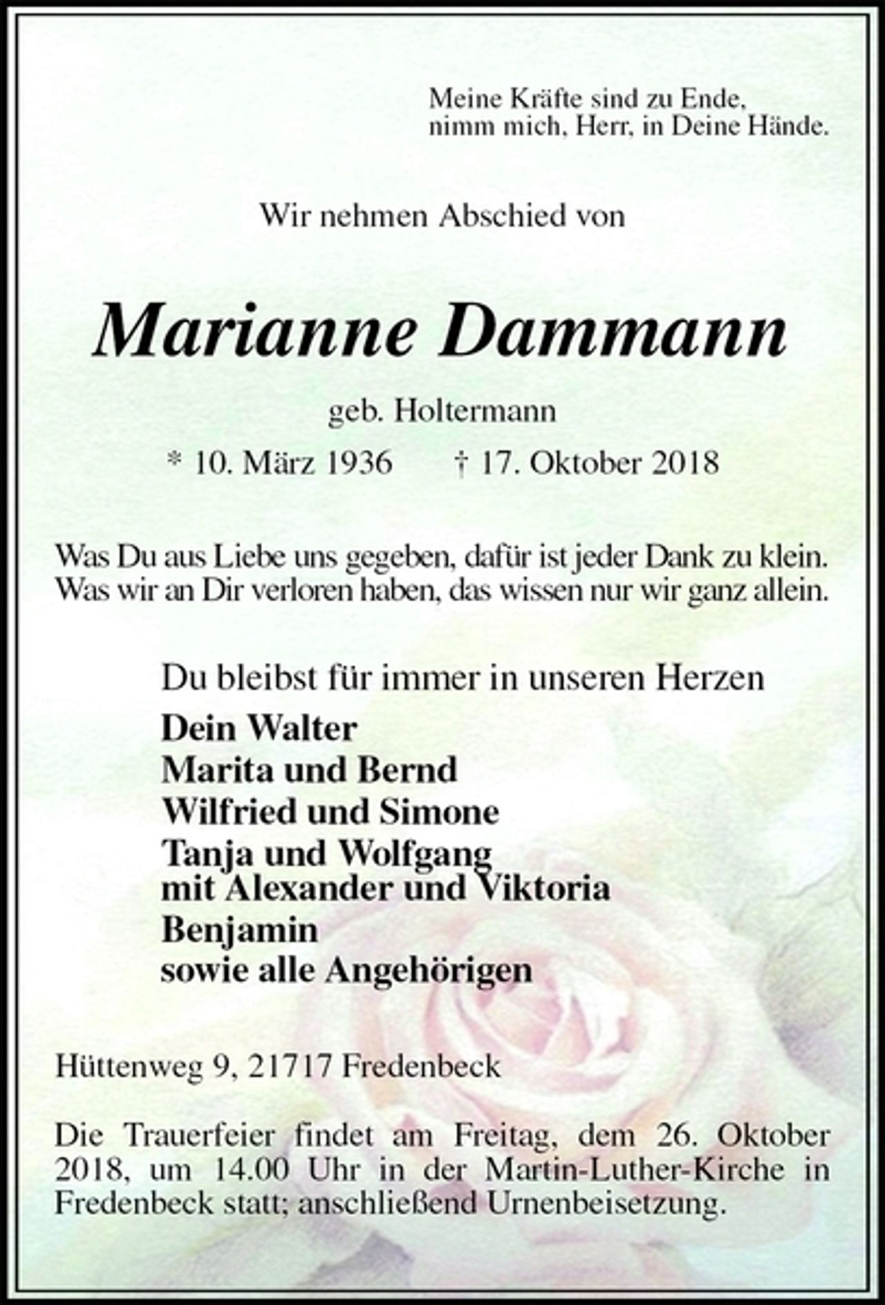 <p>Meine Kräfte sind zu Ende,<br />nimm mich, Herr, in Deine Hände.<br />Wir nehmen Abschied von<br />Marianne Dammann<br />geb. Holtermann<br />* 10. März 1936 † 17. Oktober 2018<br />Was Du aus Liebe uns gegeben, dafür ist jeder Dank zu klein.<br />Was wir an Dir verloren haben, das wissen nur wir ganz allein.<br />Du bleibst für immer in unseren Herzen<br />Dein Walter<br />Marita und Bernd<br />Wilfried und Simone<br />Tanja und Wolfgang<br />mit Alexander und Viktoria<br />Benjamin<br />sowie alle Angehörigen<br />Hüttenweg 9, 21717 Fredenbeck</p><p>Die Trauerfeier findet am Freitag, dem 26. Oktober 2018, um 14.00 Uhr in der Martin-Luther-Kirche in<br />Fredenbeck statt; anschließend Urnenbeisetzung.</p>