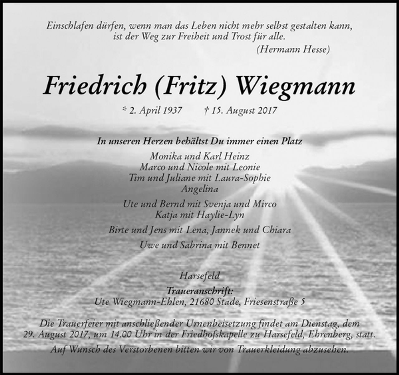 <p>Einschlafen dürfen, wenn man das Leben nicht mehr selbst gestalten kann,<br />ist der Weg zur Freiheit und Trost für alle.<br />(Hermann Hesse)<br />Friedrich (Fritz) Wiegmann<br />* 2. April 1937 † 15. August 2017<br />In unseren Herzen behältst Du immer einen Platz<br />Monika und Karl Heinz<br />Marco und Nicole mit Leonie<br />Tim und Juliane mit Laura-Sophie<br />Angelina<br />Ute und Bernd mit Svenja und Mirco<br />Katja mit Haylie-Lyn<br />Birte und Jens mit Lena, Jannek und Chiara<br />Uwe und Sabrina mit Bennet<br />Harsefeld<br />Traueranschrift:<br />Ute Wiegmann-Ehlen, 21680 Stade, Friesenstraße 5</p>
<p>Die Trauerfeier mit anschließender Urnenbeisetzung findet am Dienstag, dem<br />29. August 2017, um 14.00 Uhr in der Friedhofskapelle zu Harsefeld, Ehrenberg, statt.<br />Auf Wunsch des Verstorbenen bitten wir von Trauerkleidung abzusehen.</p>