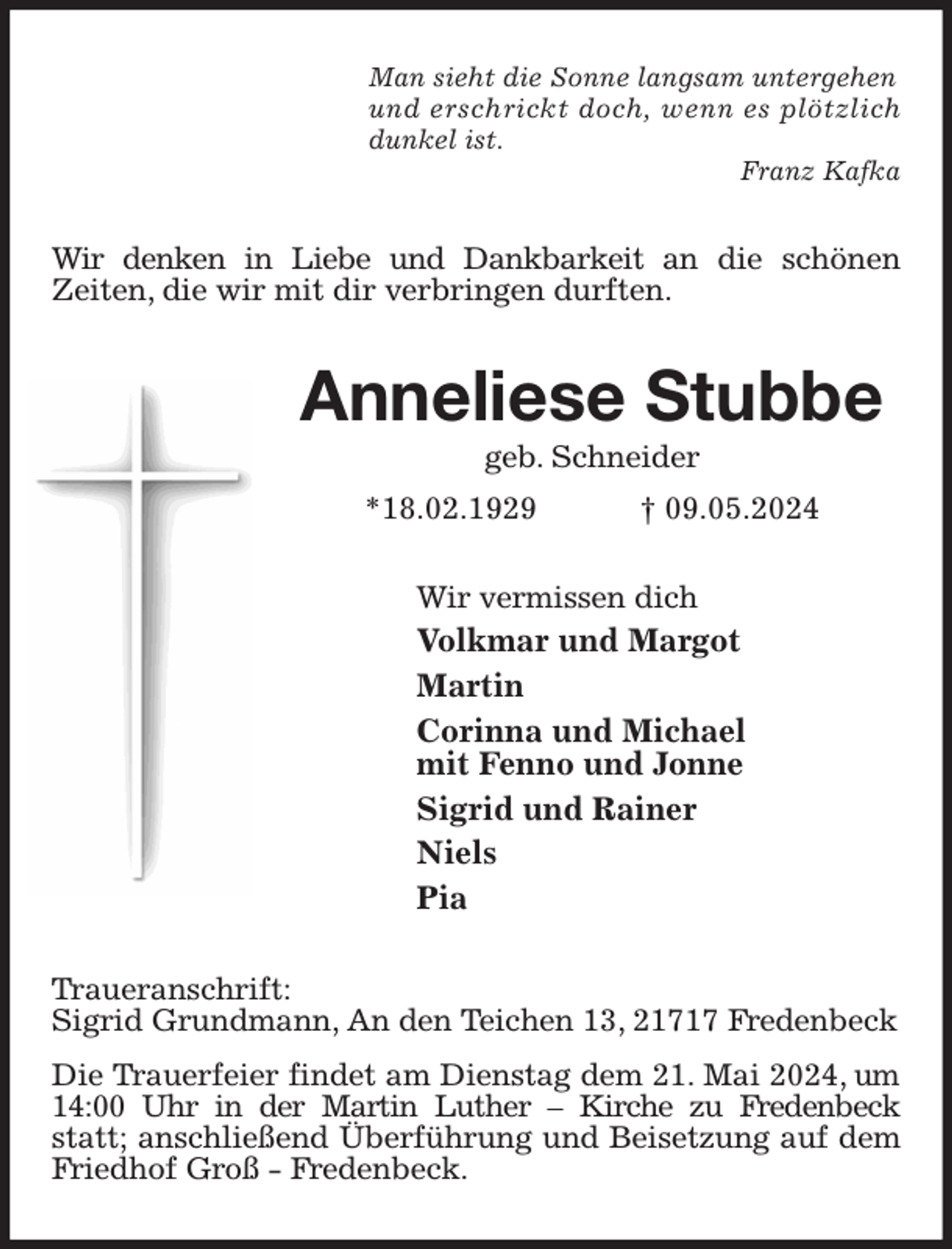 <p>Man sieht die Sonne langsam untergehen<br />und erschrickt doch, wenn es plötzlich<br />dunkel ist.<br />Franz Kafka<br />Wir denken in Liebe und Dankbarkeit an die schönen<br />Zeiten, die wir mit dir verbringen durften.<br />Anneliese Stubbe<br />geb. Schneider<br />*18.02.1929 † 09.05.2024<br />Wir vermissen dich<br />Volkmar und Margot<br />Martin<br />Corinna und Michael<br />mit Fenno und Jonne<br />Sigrid und Rainer<br />Niels<br />Pia<br />Traueranschrift:<br />Sigrid Grundmann, An den Teichen 13, 21717 Fredenbeck<br />Die Trauerfeier findet am Dienstag dem 21. Mai 2024, um 14:00 Uhr in der Martin Luther - Kirche zu Fredenbeck statt; anschließend Überführung und Beisetzung auf dem Friedhof Groß - Fredenbeck.</p>