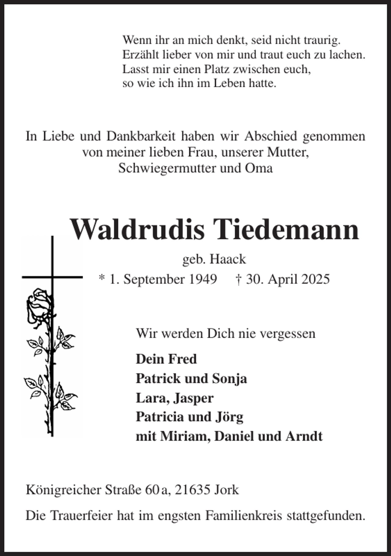 <p>Wenn ihr an mich denkt, seid nicht traurig.<br />Erzählt lieber von mir und traut euch zu lachen.<br />Lasst mir einen Platz zwischen euch,<br />so wie ich ihn im Leben hatte.<br />In Liebe und Dankbarkeit haben wir Abschied genommen von meiner lieben Frau, unserer Mutter,<br />Schwiegermutter und Oma<br />Waldrudis Tiedemann<br />geb. Haack<br />* 1. September 1949 † 30. April 2025<br />Wir werden Dich nie vergessen<br />Dein Fred<br />Patrick und Sonja<br />Lara, Jasper<br />Patricia und Jörg<br />mit Miriam, Daniel und Arndt<br />Königreicher Straße 60 a, 21635 Jork<br />Die Trauerfeier hat im engsten Familienkreis stattgefunden.</p>