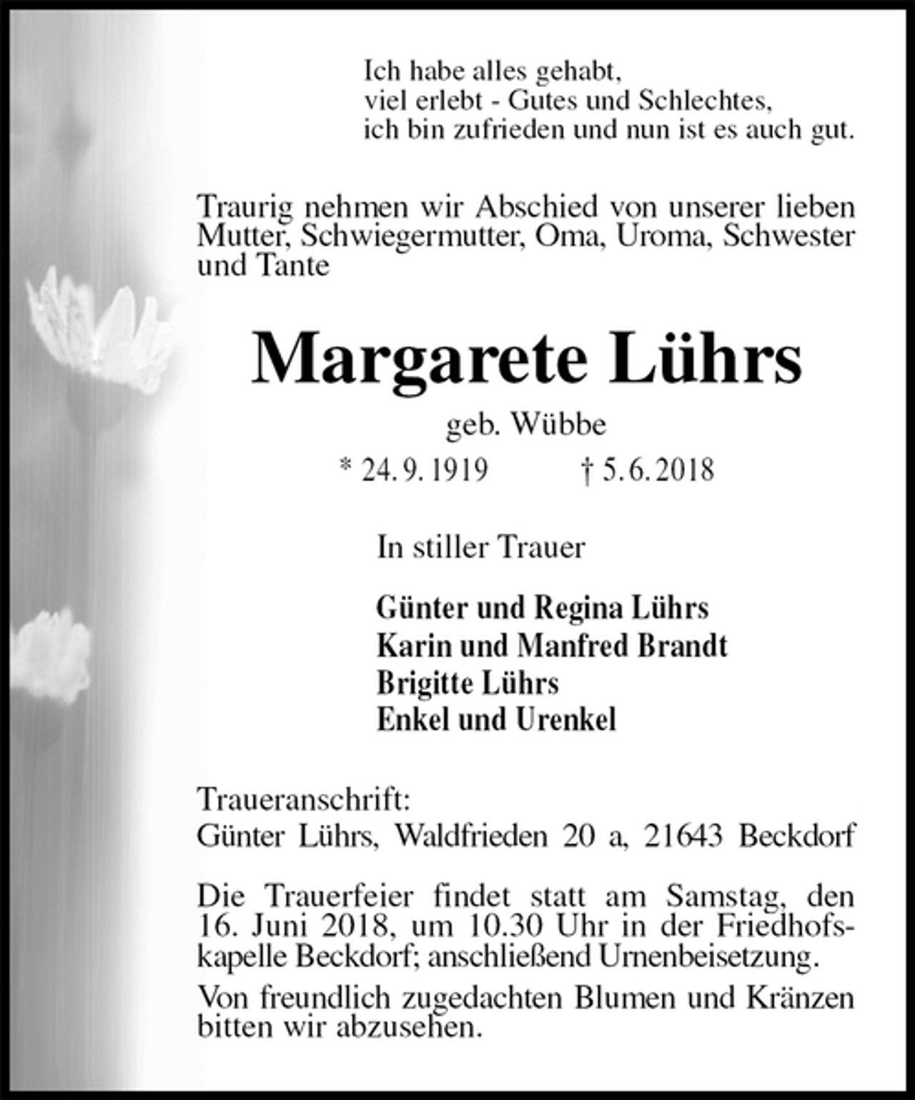 <p>Ich habe alles gehabt,<br />viel erlebt - Gutes und Schlechtes,<br />ich bin zufrieden und nun ist es auch gut.<br />Traurig nehmen wir Abschied von unserer lieben Mutter, Schwiegermutter, Oma, Uroma, Schwester und Tante<br />Margarete Lührs<br />geb. Wübbe<br />* 24. 9. 1919 † 5. 6. 2018<br />In stiller Trauer</p>
<p>Günter und Regina Lührs<br />Karin und Manfred Brandt<br />Brigitte Lührs<br />Enkel und Urenkel<br />Traueranschrift:<br />Günter Lührs, Waldfrieden 20 a, 21643 Beckdorf</p>
<p>Die Trauerfeier findet statt am Samstag, den<br />16. Juni 2018, um 10.30 Uhr in der Friedhofs-<br />kapelle Beckdorf; anschließend Urnenbeisetzung.<br />Von freundlich zugedachten Blumen und Kränzen bitten wir abzusehen.</p>