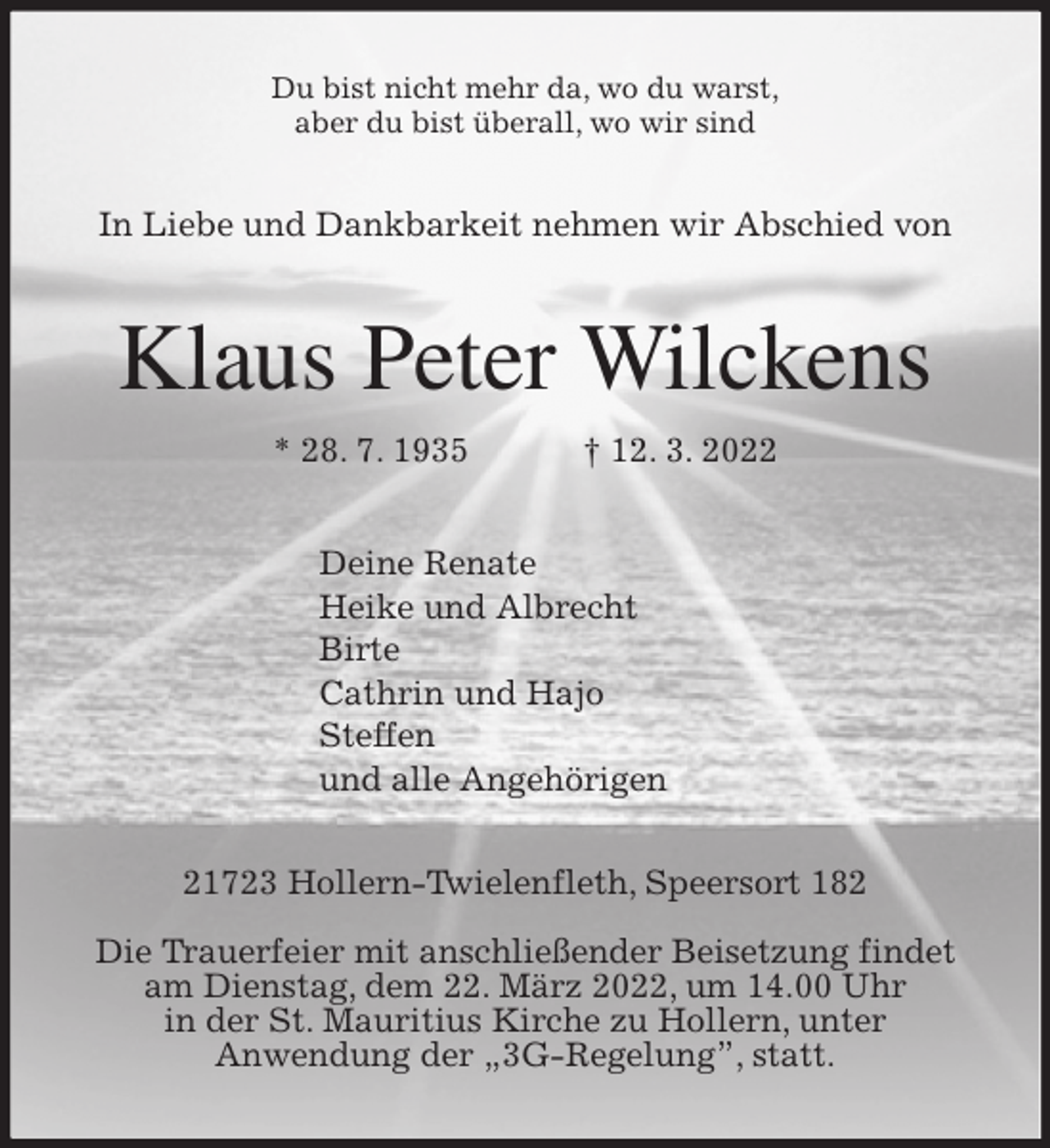 <p>Du bist nicht mehr da, wo du warst,<br />aber du bist überall, wo wir sind<br />In Liebe und Dankbarkeit nehmen wir Abschied von<br />Klaus Peter Wilckens<br />* 28. 7. 1935 † 12. 3. 2022<br />Deine Renate<br />Heike und Albrecht<br />Birte<br />Cathrin und Hajo<br />Steffen<br />und alle Angehörigen<br />21723 Hollern-Twielenfleth, Speersort 182</p>
<p>Die Trauerfeier mit anschließender Beisetzung findet<br />am Dienstag, dem 22. März 2022, um 14.00 Uhr<br />in der St. Mauritius Kirche zu Hollern, unter<br />Anwendung der „3G-Regelung”, statt.</p>