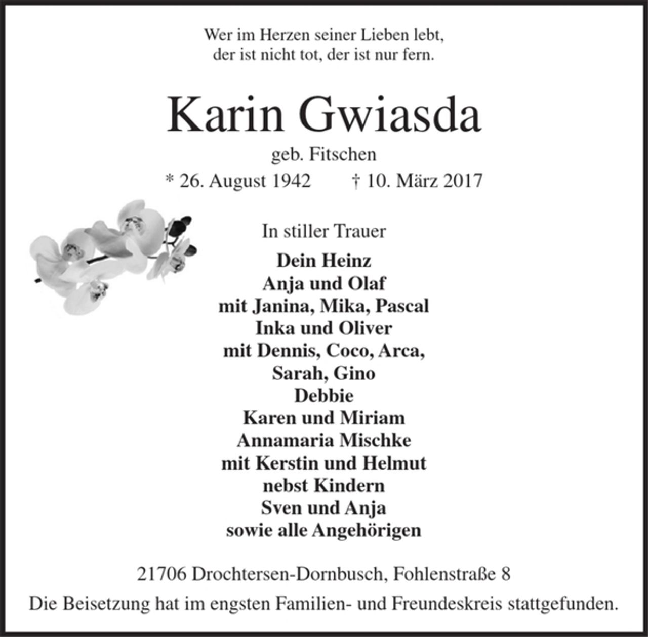 <p>Wer im Herzen seiner Lieben lebt,<br />der ist nicht tot, der ist nur fern.</p><p>Karin Gwiasda<br />geb. Fitschen<br />* 26. August 1942 † 10. März 2017</p><p>In stiller Trauer</p><p>Dein Heinz<br />Anja und Olaf<br />mit Janina, Mika, Pascal<br />Inka und Oliver<br />mit Dennis, Coco, Arca,<br />Sarah, Gino<br />Debbie<br />Karen und Miriam<br />Annamaria Mischke<br />mit Kerstin und Helmut<br />nebst Kindern<br />Sven und Anja<br />sowie alle Angehörigen</p><p>21706 Drochtersen-Dornbusch, Fohlenstraße 8<br />Die Beisetzung hat im engsten Familien- und Freundeskreis stattgefunden.</p>