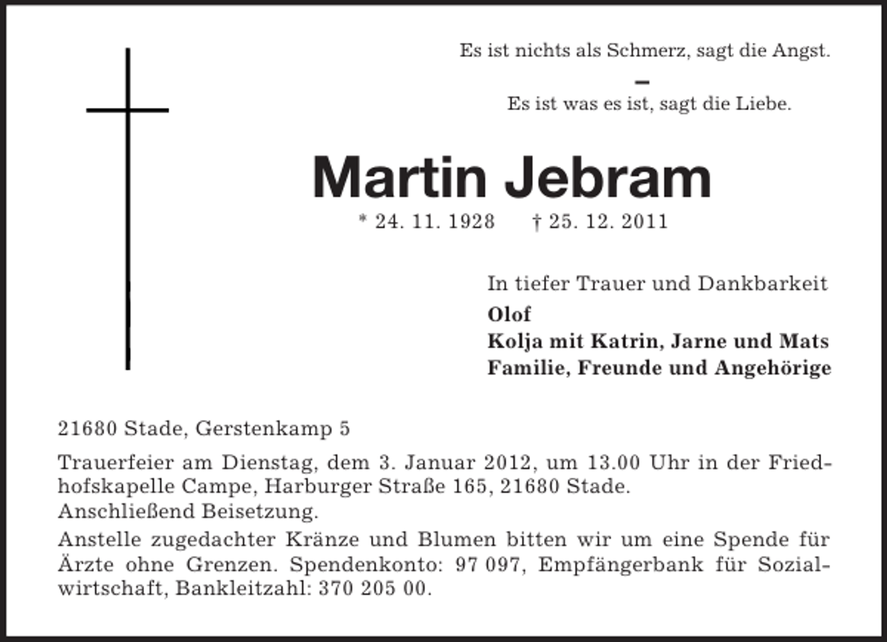<p>Es ist nichts als Schmerz, sagt die Angst.<br />—<br />Es ist was es ist, sagt die Liebe.<br />Martin Jebram<br />* 24. 11. 1928 † 25. 12. 2011<br />In tiefer Trauer und Dankbarkeit<br />Olof<br />Kolja mit Katrin, Jarne und Mats<br />Familie, Freunde und Angehörige<br />21680 Stade, Gerstenkamp 5<br />Trauerfeier am Dienstag, dem 3. Januar 2012, um 13.00 Uhr in der Friedhofskapelle Campe, Harburger Straße 165, 21680 Stade.<br />Anschließend Beisetzung.<br />Anstelle zugedachter Kränze und Blumen bitten wir um eine Spende für Ärzte ohne Grenzen. Spendenkonto: 97 097, Empfängerbank für Sozialwirtschaft, Bankleitzahl: 370 205 00.</p>