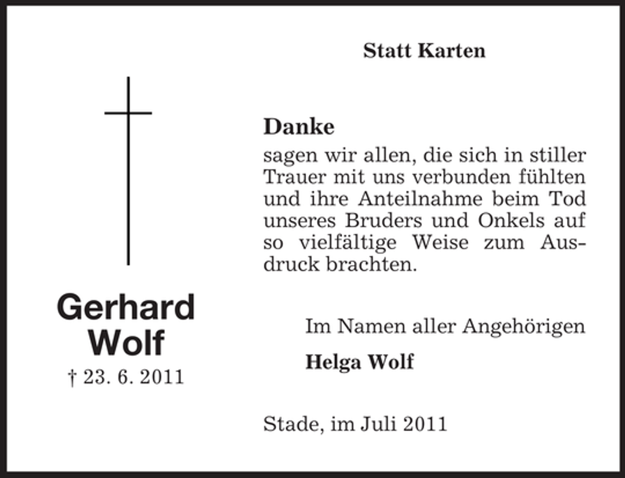 <p>Statt Karten</p><p>Danke<br />sagen wir allen, die sich in stiller<br />Trauer mit uns verbunden fühlten<br />und ihre Anteilnahme beim Tod<br />unseres Bruders und Onkels auf<br />so vielfältige Weise zum Ausdruck brachten.</p><p>Gerhard<br />Wolf<br />† 23. 6. 2011</p><p>Im Namen aller Angehörigen<br />Helga Wolf<br />Stade, im Juli 2011</p>