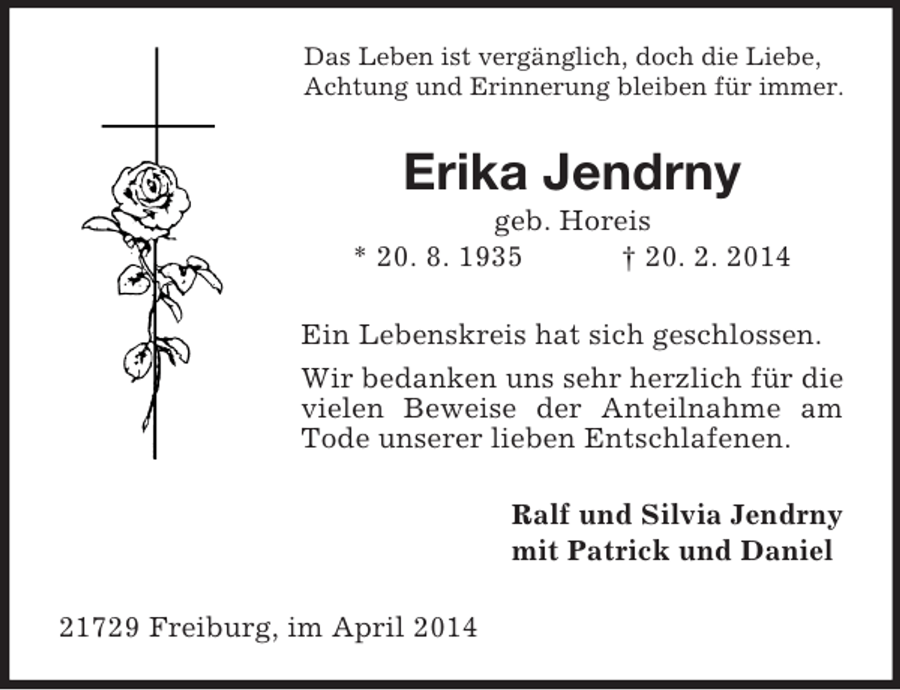 <p>Das Leben ist vergänglich, doch die Liebe,<br />Achtung und Erinnerung bleiben für immer.<br />Erika Jendrny<br />geb. Horeis<br />* 20. 8. 1935 † 20. 2. 2014<br />Ein Lebenskreis hat sich geschlossen.<br />Wir bedanken uns sehr herzlich für die vielen Beweise der Anteilnahme am Tode unserer lieben Entschlafenen.<br />Ralf und Silvia Jendrny<br />mit Patrick und Daniel<br />21729 Freiburg, im April 2014</p>