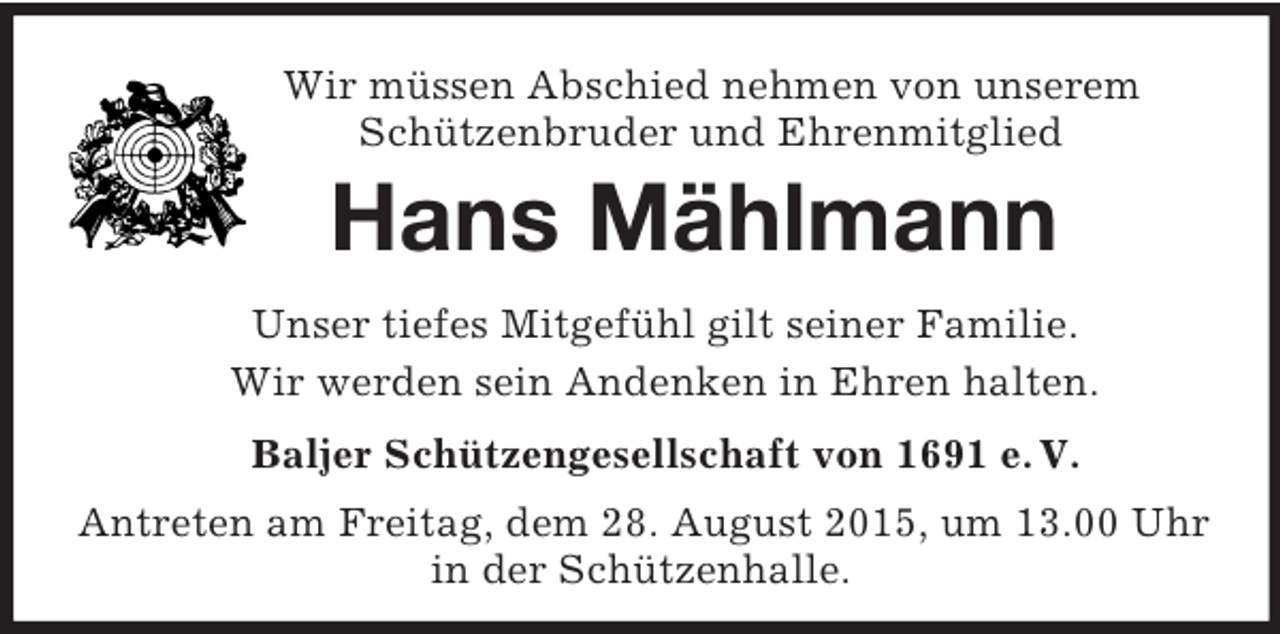 <p>Wir müssen Abschied nehmen von unserem<br />Schützenbruder und Ehrenmitglied<br />Hans Mählmann<br />Unser tiefes Mitgefühl gilt seiner Familie.<br />Wir werden sein Andenken in Ehren halten.<br />Baljer Schützengesellschaft von 1691 e. V.<br />Antreten am Freitag, dem 28. August 2015, um 13.00 Uhr<br />in der Schützenhalle.</p>
