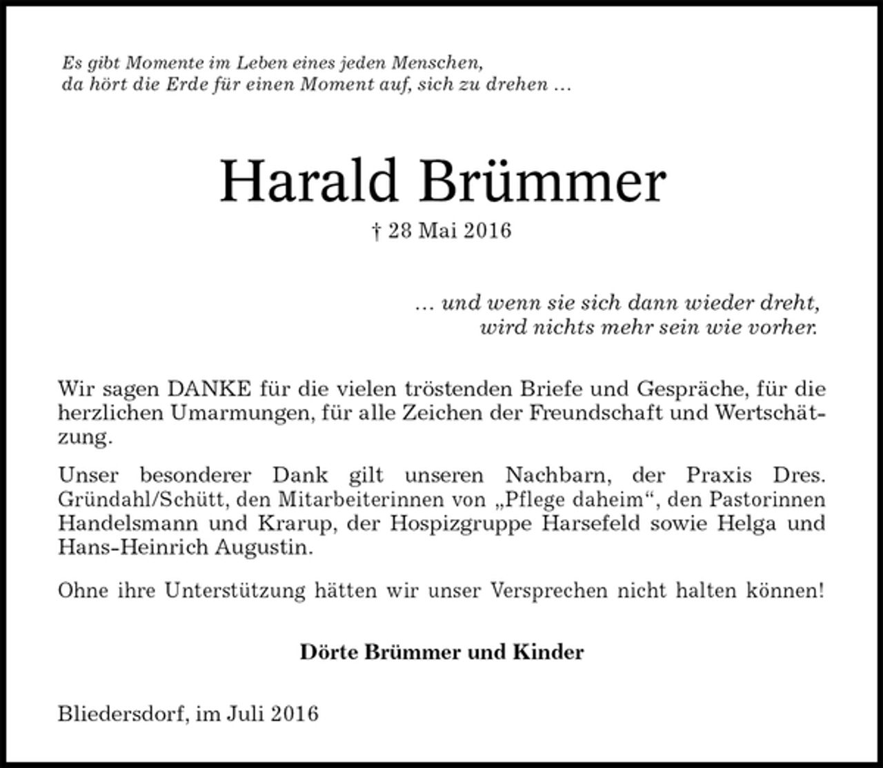 <p>Es gibt Momente im Leben eines jeden Menschen,<br />da hört die Erde für einen Moment auf, sich zu drehen …<br />Harald Brümmer<br />† 28 Mai 2016</p>
<p>… und wenn sie sich dann wieder dreht,<br />wird nichts mehr sein wie vorher.<br />Wir sagen DANKE für die vielen tröstenden Briefe und Gespräche, für die herzlichen Umarmungen, für alle Zeichen der Freundschaft und Wertschätzung.<br />Unser besonderer Dank gilt unseren Nachbarn, der Praxis Dres.<br />Gründahl/Schütt, den Mitarbeiterinnen von „Pflege daheim“, den Pastorinnen Handelsmann und Krarup, der Hospizgruppe Harsefeld sowie Helga und Hans-Heinrich Augustin.<br />Ohne ihre Unterstützung hätten wir unser Versprechen nicht halten können!<br />Dörte Brümmer und Kinder<br />Bliedersdorf, im Juli 2016</p>