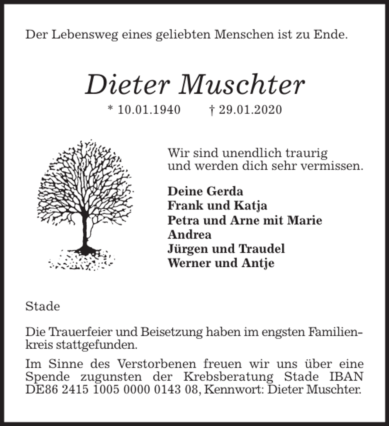 <p>Der Lebensweg eines geliebten Menschen ist zu Ende.<br />Dieter Muschter<br />* 10.01.1940 † 29.01.2020<br />Wir sind unendlich traurig<br />und werden dich sehr vermissen.</p>
<p>Deine Gerda<br />Frank und Katja<br />Petra und Arne mit Marie<br />Andrea<br />Jürgen und Traudel<br />Werner und Antje<br />Stade</p>
<p>Die Trauerfeier und Beisetzung haben im engsten Familienkreis stattgefunden.<br />Im Sinne des Verstorbenen freuen wir uns über eine Spende zugunsten der Krebsberatung Stade IBAN DE86 2415 1005 0000 0143 08, Kennwort: Dieter Muschter.</p>