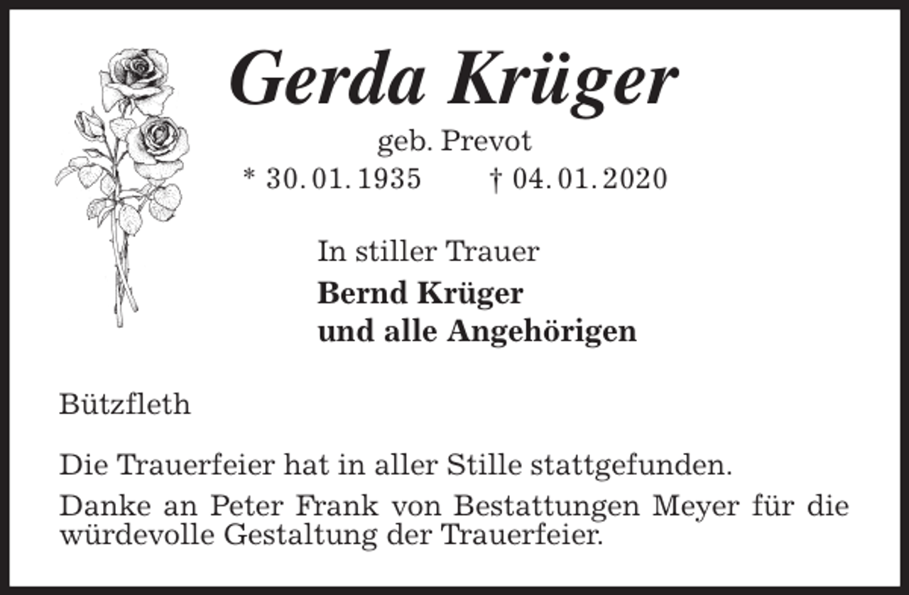 <p>Gerda Krüger<br />geb. Prevot<br />* 30. 01. 1935 † 04. 01. 2020<br />In stiller Trauer<br />Bernd Krüger<br />und alle Angehörigen<br />Bützfleth</p>
<p>Die Trauerfeier hat in aller Stille stattgefunden.<br />Danke an Peter Frank von Bestattungen Meyer für die würdevolle Gestaltung der Trauerfeier.</p>