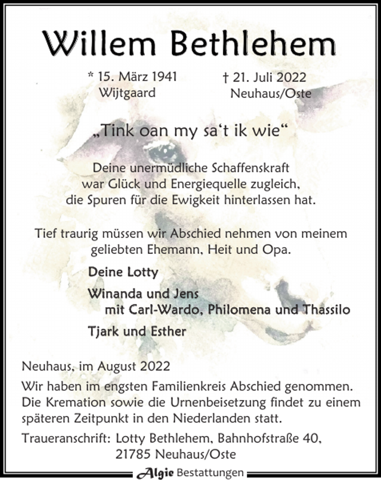 <p>Willem Bethlehem<br />* 15. März 1941 † 21. Juli 2022<br />Wijtgaard Neuhaus/Oste<br />„Tink oan my sa't ik wie“<br />Deine unermüdliche Schaffenskraft<br />war Glück und Energiequelle zugleich,<br />die Spuren für die Ewigkeit hinterlassen hat.<br />Tief traurig müssen wir Abschied nehmen von meinem<br />geliebten Ehemann, Heit und Opa.<br />Deine Lotty<br />Winanda und Jens<br />mit Carl-Wardo, Philomena und Thassilo<br />Tjark und Esther<br />Neuhaus, im August 2022<br />Wir haben im engsten Familienkreis Abschied genommen.<br />Die Kremation sowie die Urnenbeisetzung findet zu einem<br />späteren Zeitpunkt in den Niederlanden statt.<br />Traueranschrift:<br />Lotty Bethlehem, Bahnhofstraße 40,<br />21785 Neuhaus/Oste</p><p>Algie Bestattungen</p>