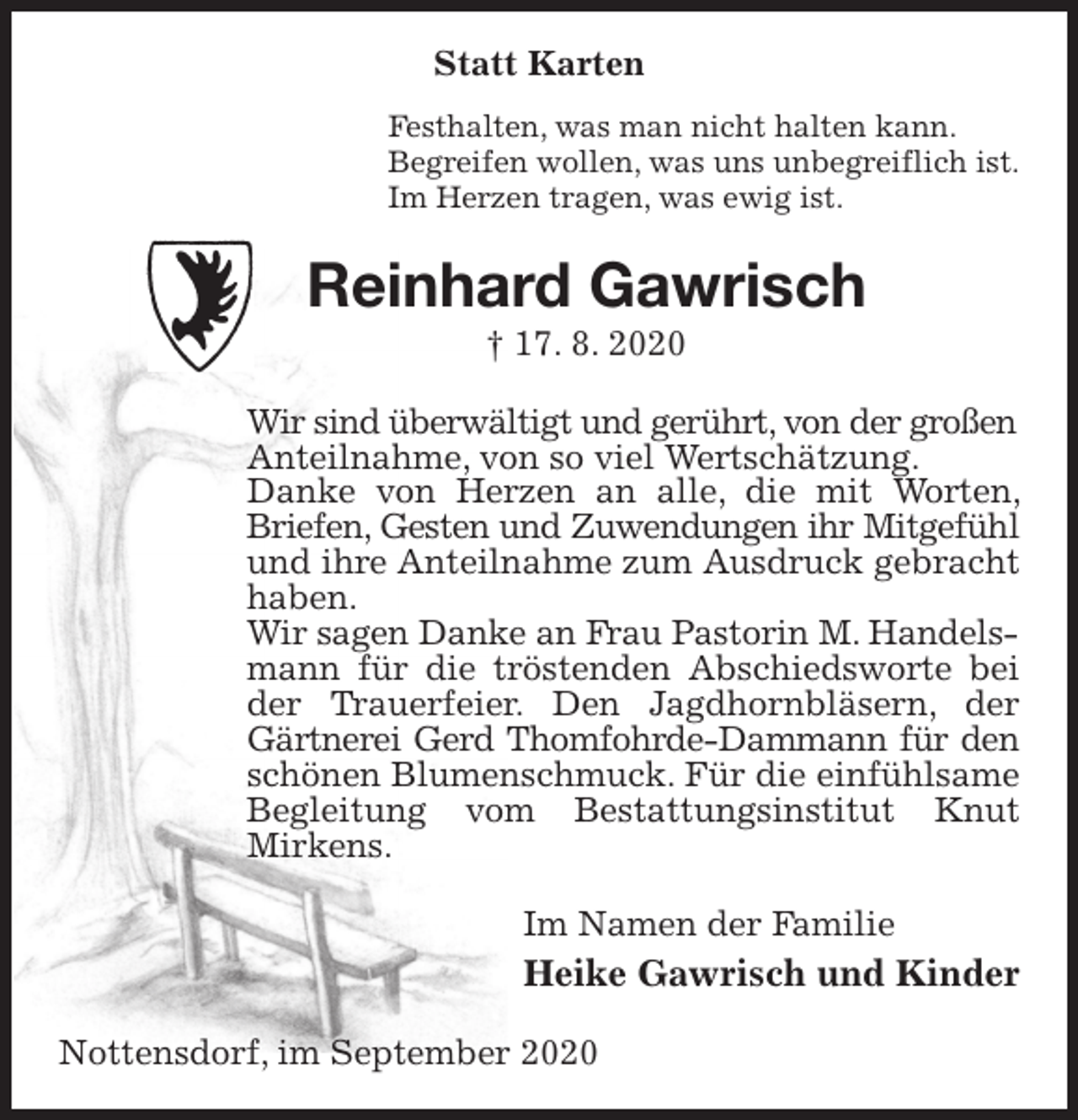 <p>Statt Karten<br />Festhalten, was man nicht halten kann.<br />Begreifen wollen, was uns unbegreiflich ist.<br />Im Herzen tragen, was ewig ist.<br />Reinhard Gawrisch<br />† 17. 8. 2020<br />Wir sind überwältigt und gerührt, von der großen<br />Anteilnahme, von so viel Wertschätzung.<br />Danke von Herzen an alle, die mit Worten, Briefen, Gesten und Zuwendungen ihr Mitgefühl<br />und ihre Anteilnahme zum Ausdruck gebracht haben.<br />Wir sagen Danke an Frau Pastorin M. Handels-<br />mann für die tröstenden Abschiedsworte bei der Trauerfeier. Den Jagdhornbläsern, der Gärtnerei Gerd Thomfohrde-Dammann für den<br />schönen Blumenschmuck. Für die einfühlsame Begleitung vom Bestattungsinstitut Knut<br />Mirkens.<br />Im Namen der Familie<br />Heike Gawrisch und Kinder<br />Nottensdorf, im September 2020</p>