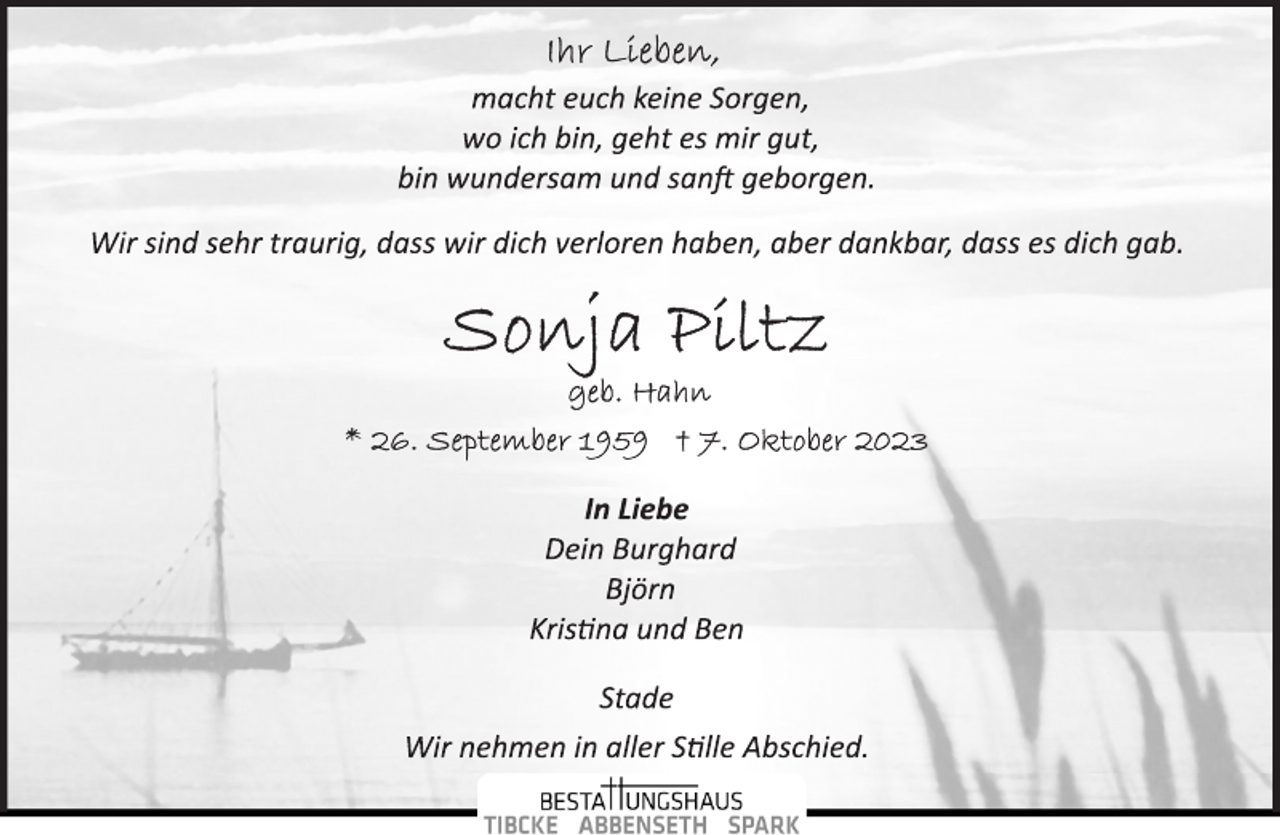 <p>Ihr Lieben,<br />macht euch keine Sorgen,<br />wo ich bin, geht es mir gut,<br />bin wundersam und sanft geborgen.<br />Wir sind sehr traurig, dass wir dich verloren haben, aber dankbar, dass es dich gab.<br />Sonja Piltz<br />geb. Hahn<br />* 26. September 1959 + 7. Oktober 2023<br />In Liebe<br />Dein Burghard<br />Björn<br />Kristina und Ben<br />Stade<br />Wir nehmen in aller Stille Abschied.</p>