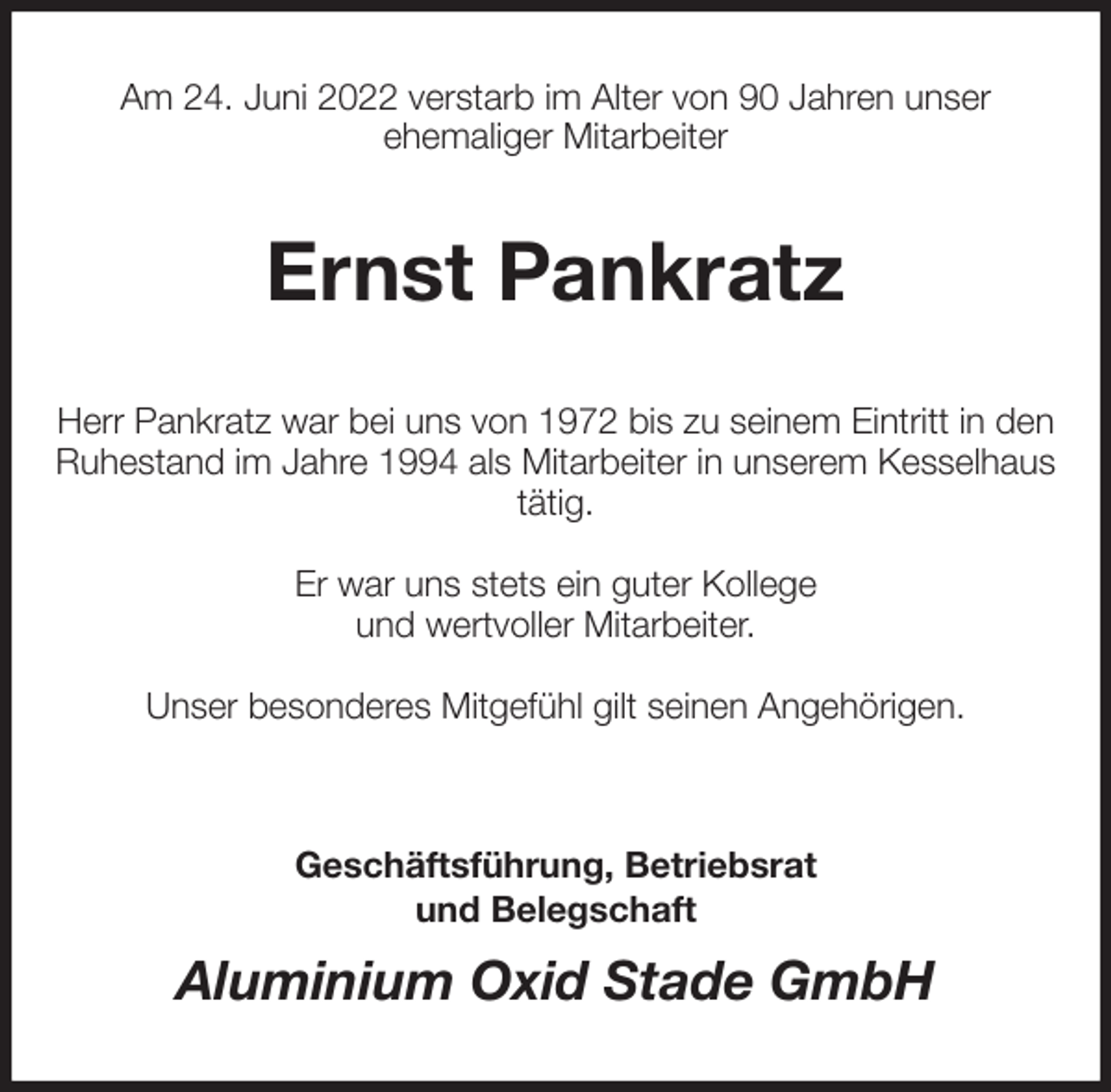 <p>Am 24. Juni 2022 verstarb im Alter von 90 Jahren unser<br />ehemaliger Mitarbeiter<br />Ernst Pankratz<br />Herr Pankratz war bei uns von 1972 bis zu seinem Eintritt in den Ruhestand im Jahre 1994 als Mitarbeiter in unserem Kesselhaus tätig.</p><p>Er war uns stets ein guter Kollege<br />und wertvoller Mitarbeiter.</p><p>Unser besonderes Mitgefühl gilt seinen Angehörigen.</p><p>Geschäftsführung, Betriebsrat<br />und Belegschaft<br />Aluminium Oxid Stade GmbH</p>