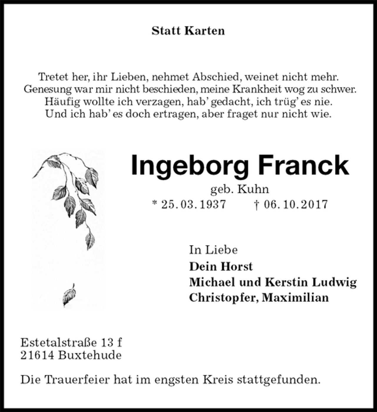 <p>Statt Karten<br />Tretet her, ihr Lieben, nehmet Abschied, weinet nicht mehr.<br />Genesung war mir nicht beschieden, meine Krankheit wog zu schwer.<br />Häufig wollte ich verzagen, hab’ gedacht, ich trüg’ es nie.<br />Und ich hab’ es doch ertragen, aber fraget nur nicht wie.<br />Ingeborg Franck<br />geb. Kuhn<br />* 25. 03. 1937 † 06. 10. 2017<br />In Liebe<br />Dein Horst<br />Michael und Kerstin Ludwig<br />Christopfer, Maximilian<br />Estetalstraße 13 f<br />21614 Buxtehude</p><p>Die Trauerfeier hat im engsten Kreis stattgefunden.</p>