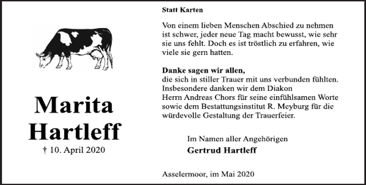<p>Marita<br />Hartleff<br />† 10. April 2020<br />Statt Karten<br />Von einem lieben Menschen Abschied zu nehmen<br />ist schwer, jeder neue Tag macht bewusst, wie sehr<br />sie uns fehlt. Doch es ist tröstlich zu erfahren, wie<br />viele sie gern hatten.<br />Danke sagen wir allen,<br />die sich in stiller Trauer mit uns verbunden fühlten.<br />Insbesondere danken wir dem Diakon<br />Herrn Andreas Chors für seine einfühlsamen Worte<br />sowie dem Bestattungsinstitut R. Meyburg für die<br />würdevolle Gestaltung der Trauerfeier.<br />Im Namen aller Angehörigen<br />Gertrud Hartleff<br />Asselermoor, im Mai 2020</p>