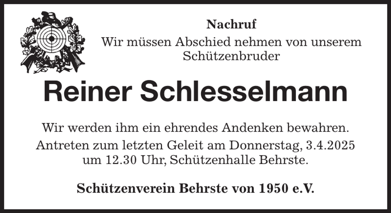 <p>Nachruf<br />Wir müssen Abschied nehmen von unserem Schützenbruder<br />Reiner Schlesselmann<br />Wir werden ihm ein ehrendes Andenken bewahren.<br />Antreten zum letzten Geleit am Donnerstag, 3.4.2025<br />um 12.30 Uhr, Schützenhalle Behrste.<br />Schützenverein Behrste von 1950 e.V.</p>