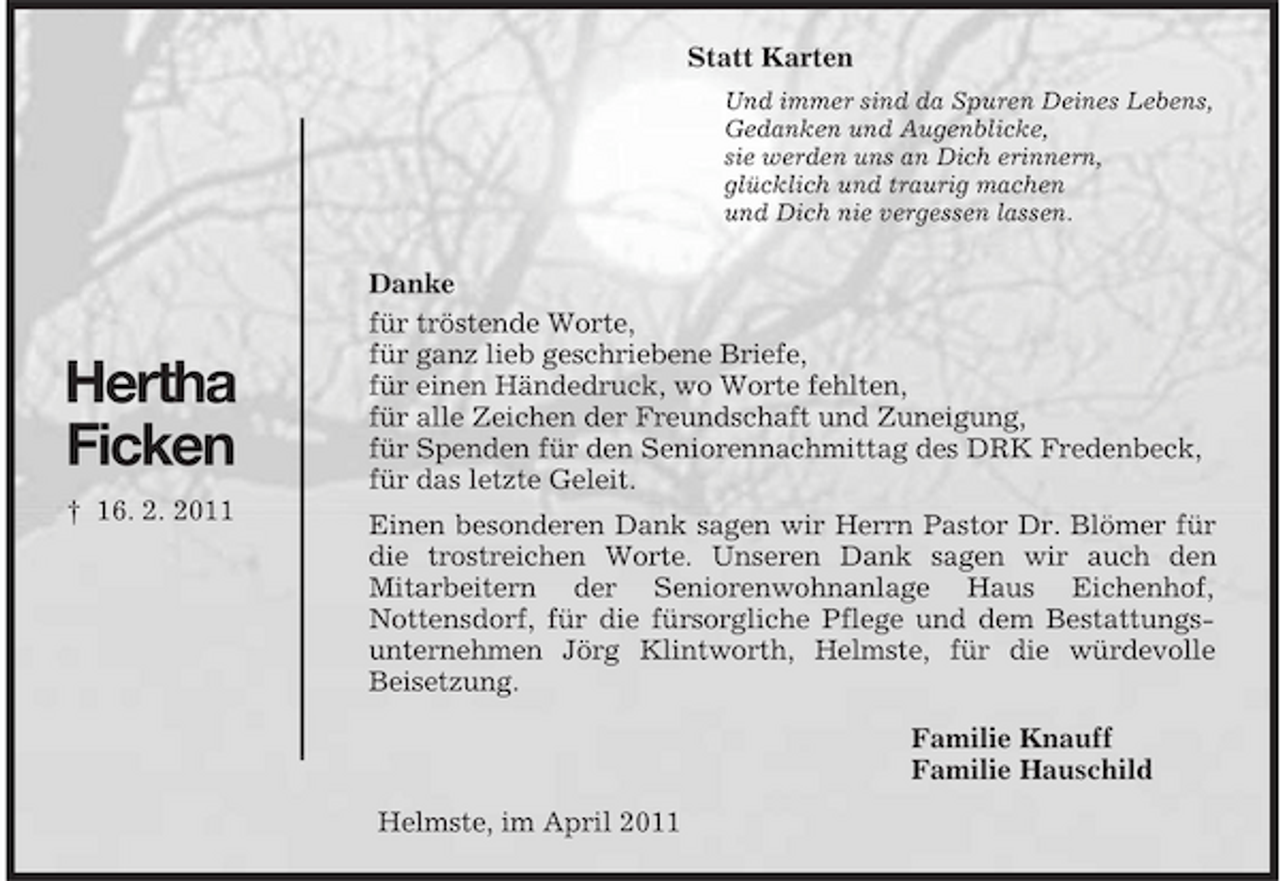 <p>Hertha<br />Ficken<br />† 16. 2. 2011<br />Statt Karten<br />Und immer sind da Spuren Deines Lebens,<br />Gedanken und Augenblicke,<br />sie werden uns an Dich erinnern,<br />glücklich und traurig machen<br />und Dich nie vergessen lassen.<br />Danke<br />für tröstende Worte,<br />für ganz lieb geschriebene Briefe,<br />für einen Händedruck, wo Worte fehlten,<br />für alle Zeichen der Freundschaft und Zuneigung,<br />für Spenden für den Seniorennachmittag des DRK Fredenbeck,<br />für das letzte Geleit.<br />Einen besonderen Dank sagen wir Herrn Pastor Dr. Blömer für die trostreichen Worte. Unseren Dank sagen wir auch den<br />Mitarbeitern der Seniorenwohnanlage Haus Eichenhof,<br />Nottensdorf, für die fürsorgliche Pflege und dem Bestattungsunternehmen Jörg Klintworth, Helmste, für die würdevolle<br />Beisetzung.<br />Familie Knauff<br />Familie Hauschild<br />Helmste, im April 2011</p>