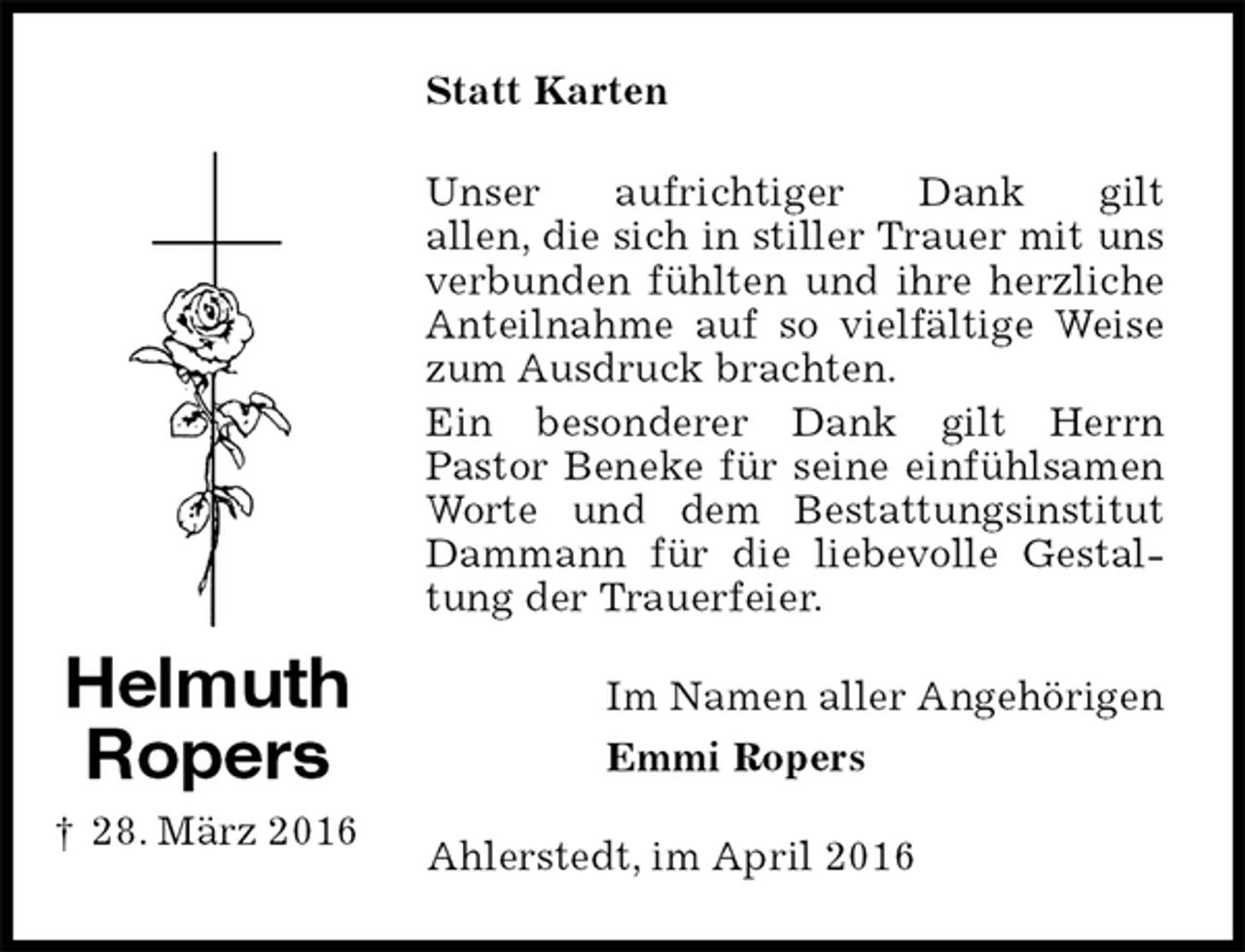 <p>Statt Karten<br />Unser aufrichtiger Dank gilt<br />allen, die sich in stiller Trauer mit uns verbunden fühlten und ihre herzliche Anteilnahme auf so vielfältige Weise zum Ausdruck brachten.<br />Ein besonderer Dank gilt Herrn<br />Pastor Beneke für seine einfühlsamen Worte und dem Bestattungsinstitut Dammann für die liebevolle Gestaltung der Trauerfeier.<br />Im Namen aller Angehörigen<br />Emmi Ropers<br />Ahlerstedt, im April 2016</p>
<p>Helmuth<br />Ropers<br />† 28. März 2016</p>