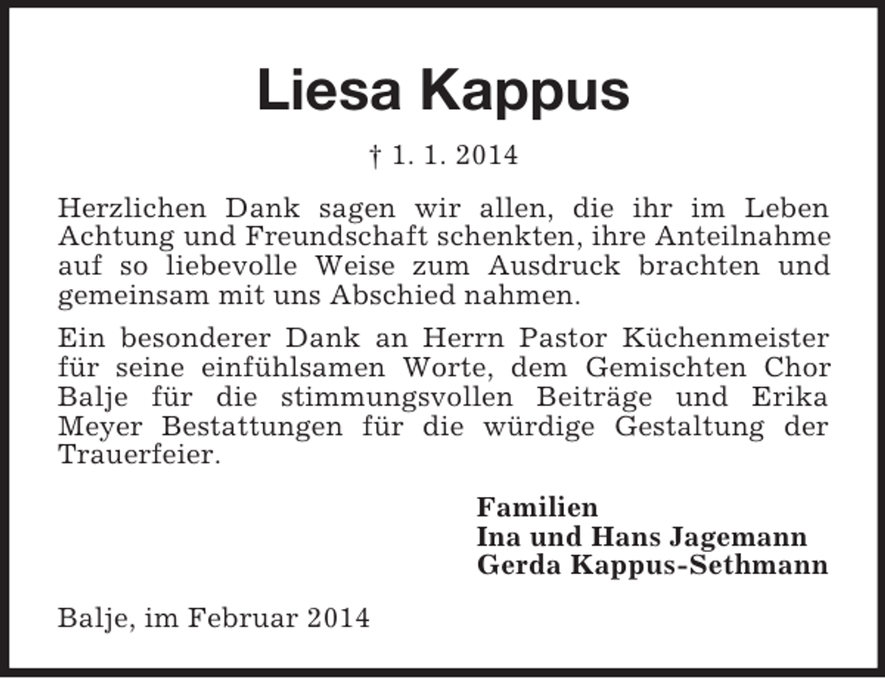 <p>Liesa Kappus<br />† 1. 1. 2014<br />Herzlichen Dank sagen wir allen, die ihr im Leben<br />Achtung und Freundschaft schenkten, ihre Anteilnahme auf so liebevolle Weise zum Ausdruck brachten und<br />gemeinsam mit uns Abschied nahmen.<br />Ein besonderer Dank an Herrn Pastor Küchenmeister für seine einfühlsamen Worte, dem Gemischten Chor Balje für die stimmungsvollen Beiträge und Erika<br />Meyer Bestattungen für die würdige Gestaltung der Trauerfeier.<br />Familien<br />Ina und Hans Jagemann<br />Gerda Kappus-Sethmann<br />Balje, im Februar 2014</p>
