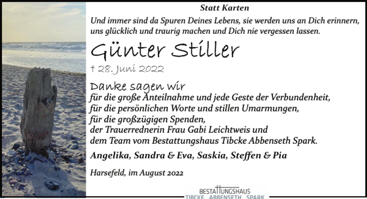 <p>Statt Karten<br />Und immer sind da Spuren Deines Lebens, sie werden uns an Dich erinnern, uns glücklich und traurig machen und Dich nie vergessen lassen.<br />Günter Stiller<br />+ 28. Juni 2022<br />Danke sagen wir<br />für die große Anteilnahme und jede Geste der Verbundenheit,<br />für die persönlichen Worte und stillen Umarmungen,<br />für die großzügigen Spenden,<br />der Trauerrednerin Frau Gabi Leichtweis und<br />dem Team vom Bestattungshaus Tibcke Abbenseth Spark.<br />Angelika, Sandra &amp; Eva, Saskia, Steffen &amp; Pia<br />Harsefeld, im August 2022</p>