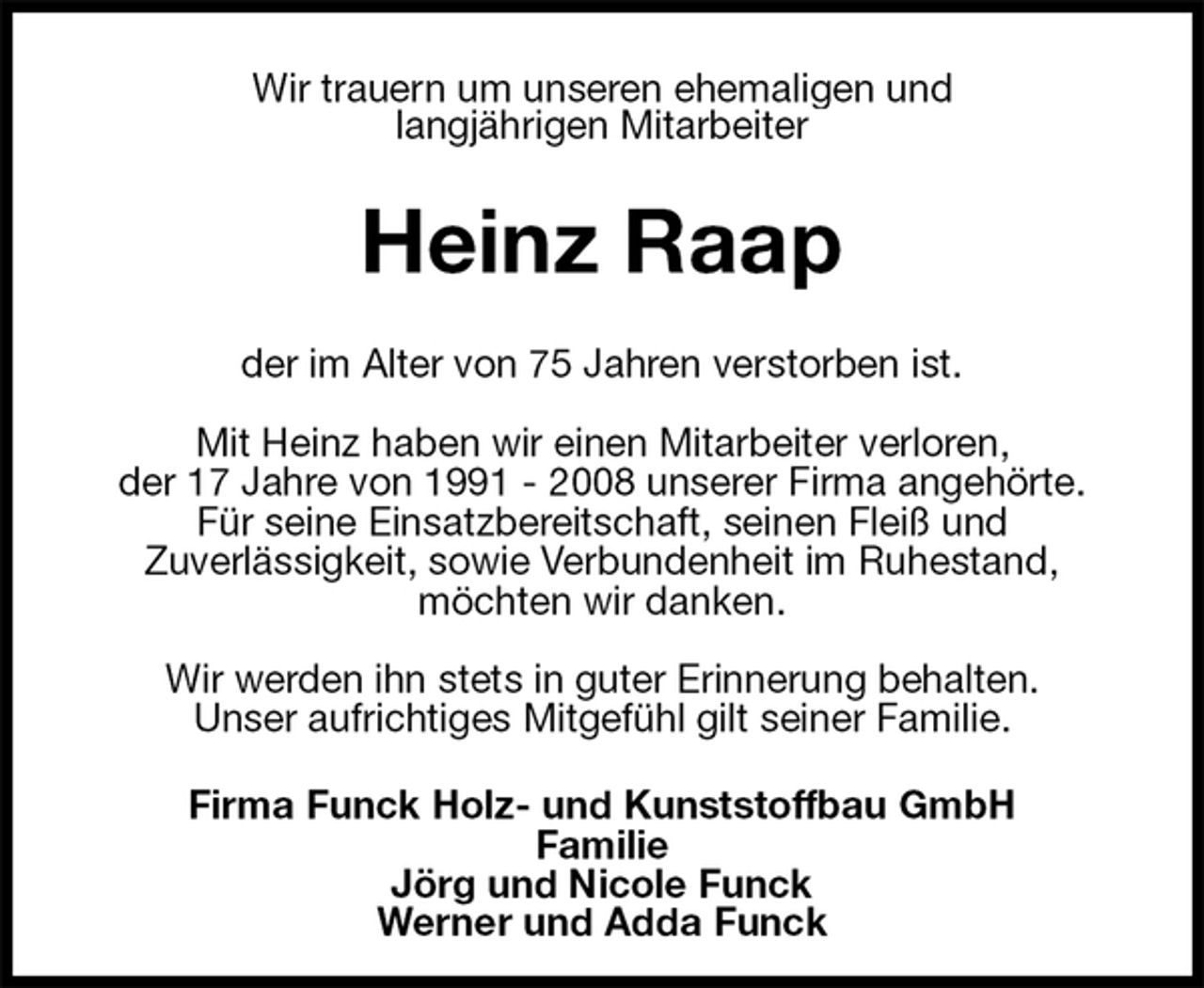 <p>Wir trauern um unseren ehemaligen und<br />langjährigen Mitarbeiter<br />Heinz Raap<br />der im Alter von 75 Jahren verstorben ist.</p><p>Mit Heinz haben wir einen Mitarbeiter verloren,<br />der 17 Jahre von 1991 - 2008 unserer Firma angehörte.<br />Für seine Einsatzbereitschaft, seinen Fleiß und<br />Zuverlässigkeit, sowie Verbundenheit im Ruhestand,<br />möchten wir danken.</p><p>Wir werden ihn stets in guter Erinnerung behalten.<br />Unser aufrichtiges Mitgefühl gilt seiner Familie.<br />Firma Funck Holz- und Kunststoffbau GmbH<br />Familie<br />Jörg und Nicole Funck<br />Werner und Adda Funck</p>