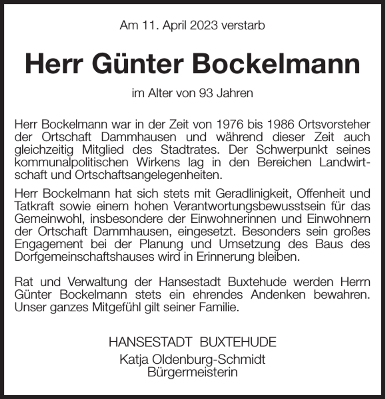 <p>Am 11. April 2023 verstarb<br />Herr Günter Bockelmann<br />im Alter von 93 Jahren<br />Herr Bockelmann war in der Zeit von 1976 bis 1986 Ortsvorsteher der Ortschaft Dammhausen und während dieser Zeit auch<br />gleichzeitig Mitglied des Stadtrates. Der Schwerpunkt seines kommunalpolitischen Wirkens lag in den Bereichen Landwirtschaft und Ortschaftsangelegenheiten.<br />Herr Bockelmann hat sich stets mit Geradlinigkeit, Offenheit und Tatkraft sowie einem hohen Verantwortungsbewusstsein für das Gemeinwohl, insbesondere der Einwohnerinnen und Einwohnern der Ortschaft Dammhausen, eingesetzt. Besonders sein großes Engagement bei der Planung und Umsetzung des Baus des<br />Dorfgemeinschaftshauses wird in Erinnerung bleiben.</p><p>Rat und Verwaltung der Hansestadt Buxtehude werden Herrn Günter Bockelmann stets ein ehrendes Andenken bewahren.<br />Unser ganzes Mitgefühl gilt seiner Familie.<br />HANSESTADT BUXTEHUDE<br />Katja Oldenburg-Schmidt<br />Bürgermeisterin</p>