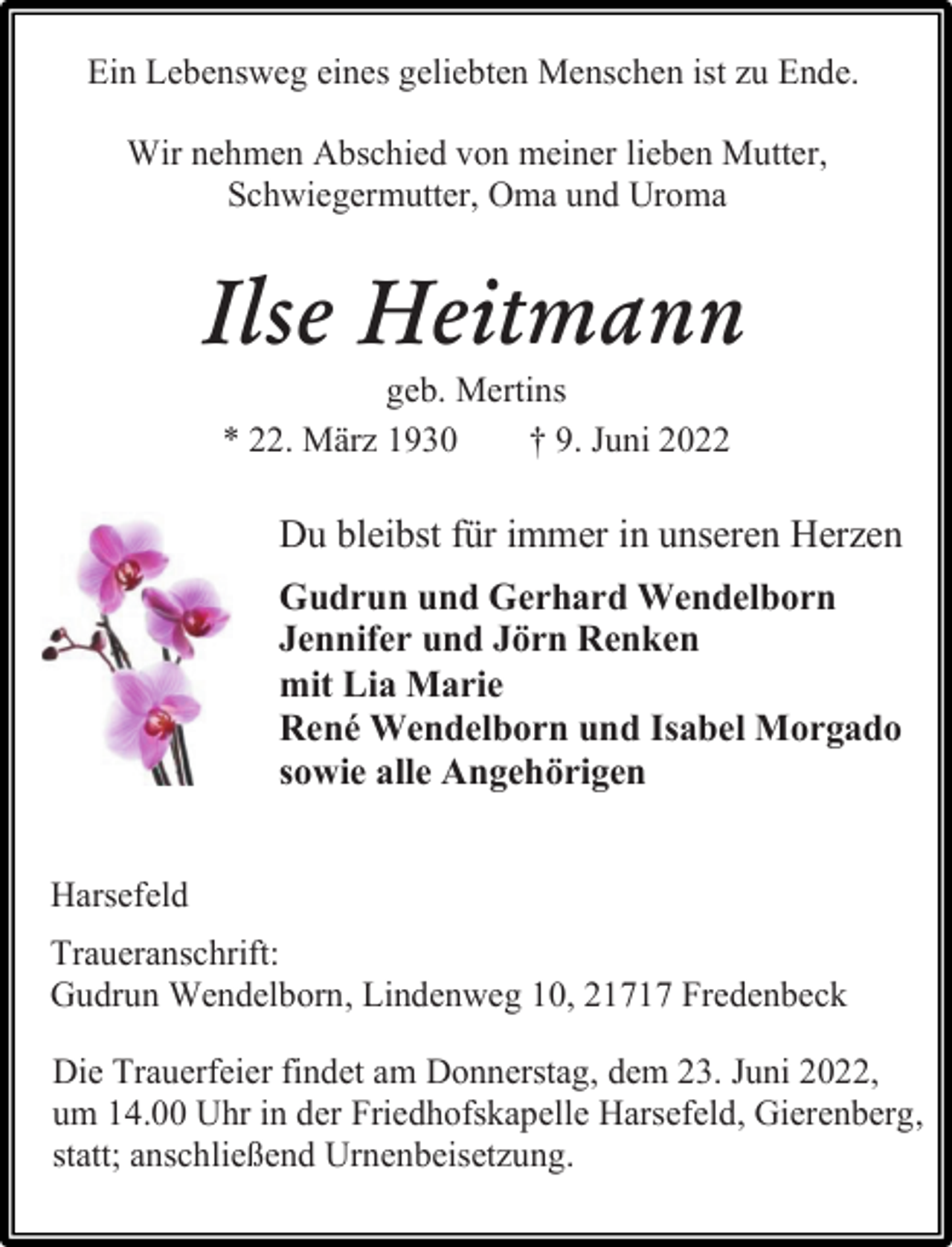 <p>Ein Lebensweg eines geliebten Menschen ist zu Ende.<br />Wir nehmen Abschied von meiner lieben Mutter,<br />Schwiegermutter, Oma und Uroma<br />Ilse Heitmann<br />geb. Mertins<br />* 22. März 1930 † 9. Juni 2022<br />Du bleibst für immer in unseren Herzen<br />Gudrun und Gerhard Wendelborn<br />Jennifer und Jörn Renken<br />mit Lia Marie<br />René Wendelborn und Isabel Morgado<br />sowie alle Angehörigen<br />Harsefeld<br />Traueranschrift:<br />Gudrun Wendelborn, Lindenweg 10, 21717 Fredenbeck<br />Die Trauerfeier findet am Donnerstag, dem 23. Juni 2022,<br />um 14.00 Uhr in der Friedhofskapelle Harsefeld, Gierenberg,<br />statt; anschließend Urnenbeisetzung.</p>