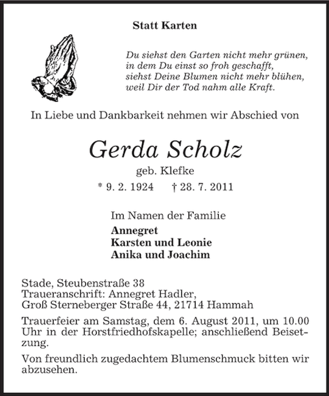 <p>Statt Karten<br />Du siehst den Garten nicht mehr grünen,<br />in dem Du einst so froh geschafft,<br />siehst Deine Blumen nicht mehr blühen,<br />weil Dir der Tod nahm alle Kraft.<br />In Liebe und Dankbarkeit nehmen wir Abschied von<br />Gerda Scholz<br />geb. Klefke<br />* 9. 2. 1924 † 28. 7. 2011<br />Im Namen der Familie<br />Annegret<br />Karsten und Leonie<br />Anika und Joachim<br />Stade, Steubenstraße 38<br />Traueranschrift: Annegret Hadler,<br />Groß Sterneberger Straße 44, 21714 Hammah<br />Trauerfeier am Samstag, dem 6. August 2011, um 10.00 Uhr in der Horstfriedhofskapelle; anschließend Beisetzung.<br />Von freundlich zugedachtem Blumenschmuck bitten wir abzusehen.</p>