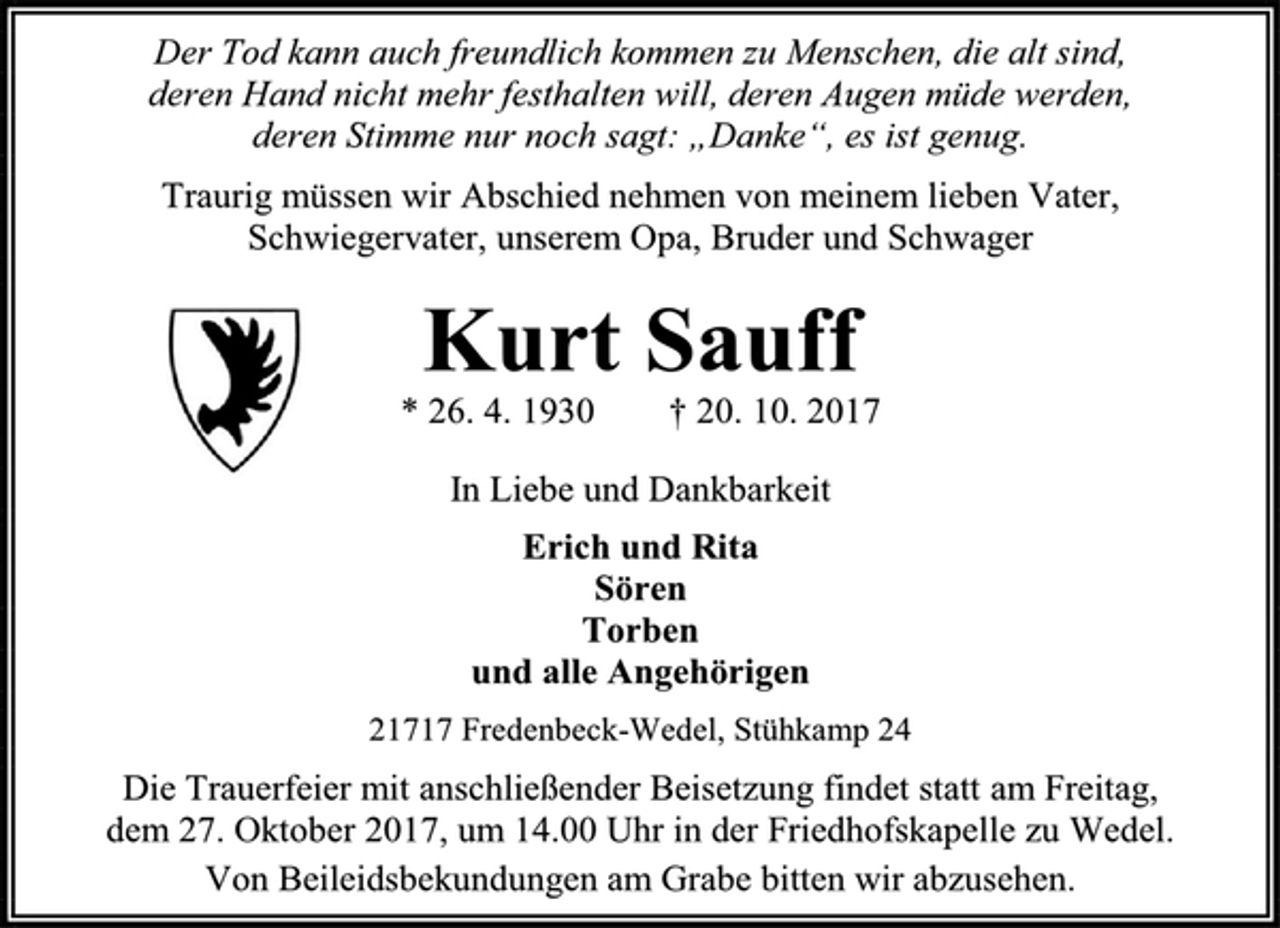 <p>Der Tod kann auch freundlich kommen zu Menschen, die alt sind,<br />deren Hand nicht mehr festhalten will, deren Augen müde werden,<br />deren Stimme nur noch sagt: „Danke“, es ist genug.<br />Traurig müssen wir Abschied nehmen von meinem lieben Vater,<br />Schwiegervater, unserem Opa, Bruder und Schwager<br />Kurt Sauff<br />* 26. 4. 1930 † 20. 10. 2017<br />In Liebe und Dankbarkeit<br />Erich und Rita<br />Sören<br />Torben<br />und alle Angehörigen<br />21717 Fredenbeck-Wedel, Stühkamp 24<br />Die Trauerfeier mit anschließender Beisetzung findet statt am Freitag,<br />dem 27. Oktober 2017, um 14.00 Uhr in der Friedhofskapelle zu Wedel.<br />Von Beileidsbekundungen am Grabe bitten wir abzusehen.</p>