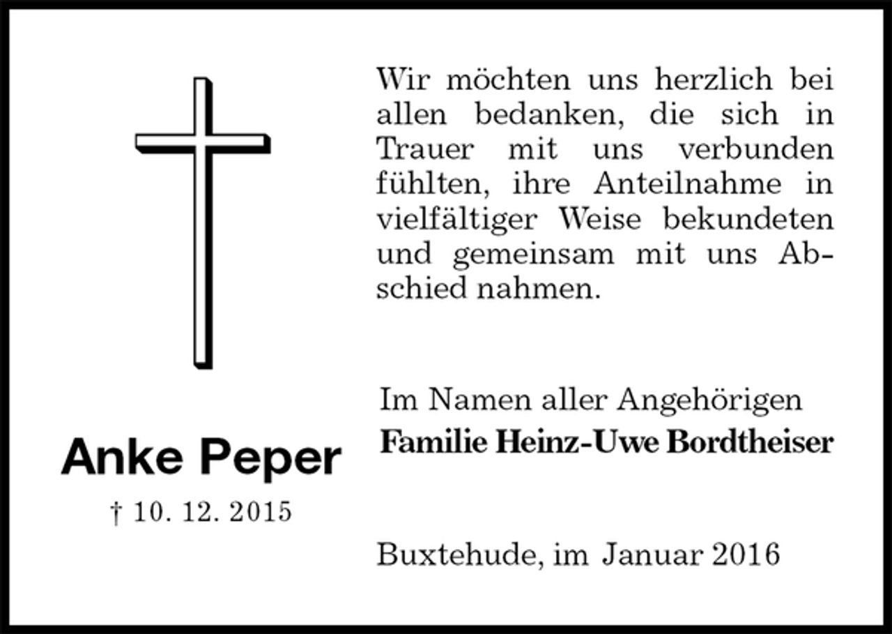 <p>Wir möchten uns herzlich bei allen bedanken, die sich in Trauer mit uns verbunden fühlten, ihre Anteilnahme in vielfältiger Weise bekundeten und gemeinsam mit uns Abschied nahmen.<br />Im Namen aller Angehörigen<br />Familie Heinz-Uwe Bordtheiser<br />Buxtehude, im Januar 2016<br />Anke Peper<br />† 10. 12. 2015</p>