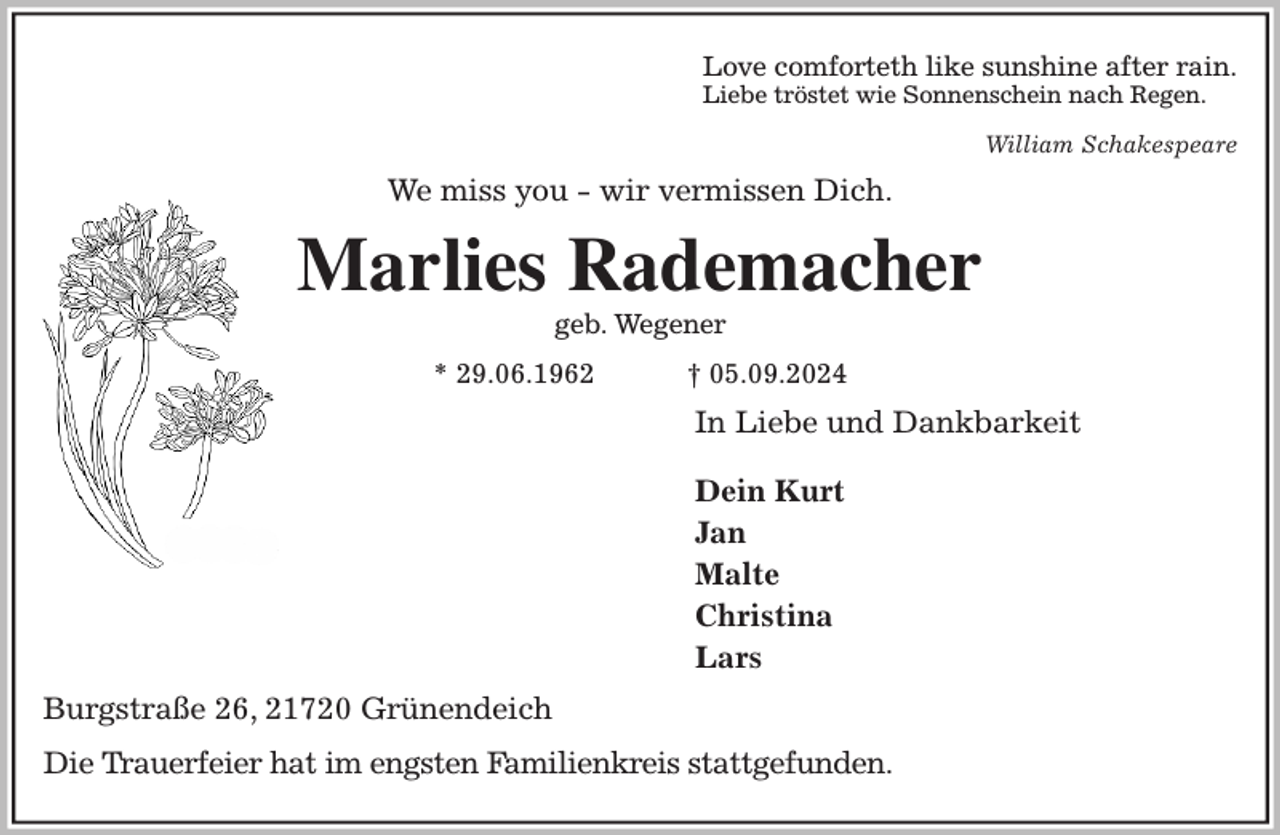 <p>Love comforteth like sunshine after rain.<br />Liebe tröstet wie Sonnenschein nach Regen.<br />William Schakespeare<br />We miss you - wir vermissen Dich.<br />Marlies Rademacher<br />geb. Wegener<br />* 29.06.1962 † 05.09.2024<br />In Liebe und Dankbarkeit</p><p>Dein Kurt<br />Jan<br />Malte<br />Christina<br />Lars<br />Burgstraße 26, 21720 Grünendeich</p><p>Die Trauerfeier hat im engsten Familienkreis stattgefunden.</p>