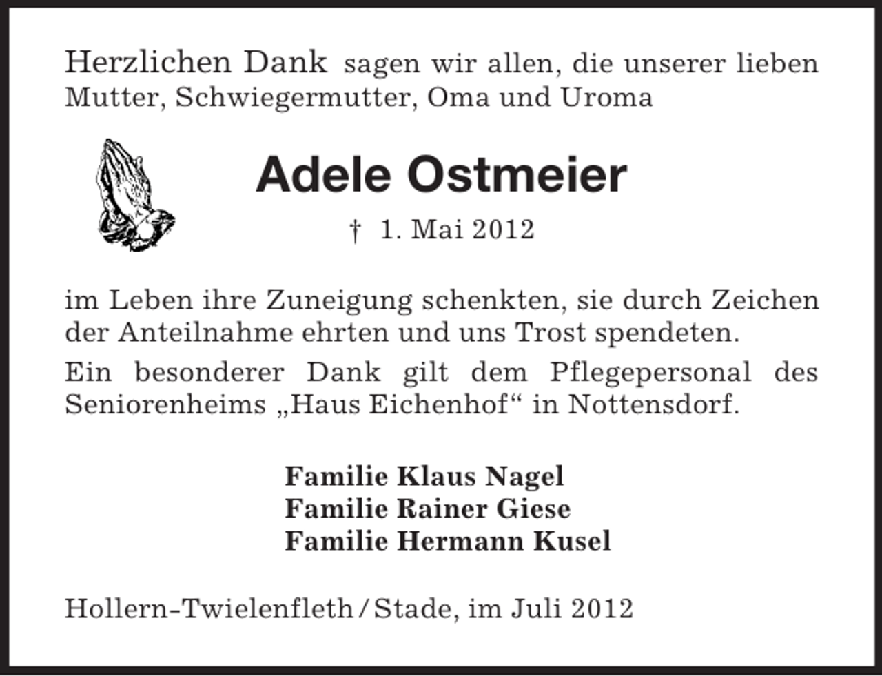 <p>Herzlichen Dank sagen wir allen, die unserer lieben Mutter, Schwiegermutter, Oma und Uroma<br />Adele Ostmeier<br />† 1. Mai 2012<br />im Leben ihre Zuneigung schenkten, sie durch Zeichen der Anteilnahme ehrten und uns Trost spendeten.<br />Ein besonderer Dank gilt dem Pflegepersonal des<br />Seniorenheims „Haus Eichenhof“ in Nottensdorf.<br />Familie Klaus Nagel<br />Familie Rainer Giese<br />Familie Hermann Kusel<br />Hollern-Twielenfleth / Stade, im Juli 2012</p>