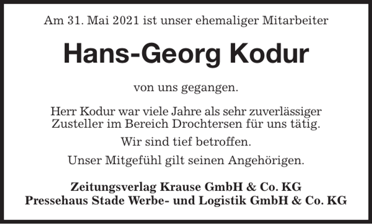 <p>Am 31. Mai 2021 ist unser ehemaliger Mitarbeiter<br />Hans-Georg Kodur<br />Zeitungsverlag Krause GmbH &amp; Co. KG<br />Pressehaus Stade Werbe- und Logistik GmbH &amp; Co. KG<br />von uns gegangen.<br />Herr Kodur war viele Jahre als sehr zuverlässiger<br />Zusteller im Bereich Drochtersen für uns tätig.<br />Wir sind tief betroffen.<br />Unser Mitgefühl gilt seinen Angehörigen.</p>