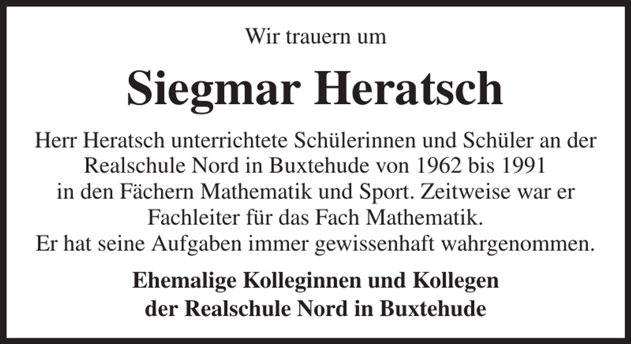 <p>Wir trauern um<br />Siegmar Heratsch<br />Herr Heratsch unterrichtete Schülerinnen und Schüler an der Realschule Nord in Buxtehude von 1962 bis 1991<br />in den Fächern Mathematik und Sport. Zeitweise war er<br />Fachleiter für das Fach Mathematik.<br />Er hat seine Aufgaben immer gewissenhaft wahrgenommen.<br />Ehemalige Kolleginnen und Kollegen<br />der Realschule Nord in Buxtehude</p>